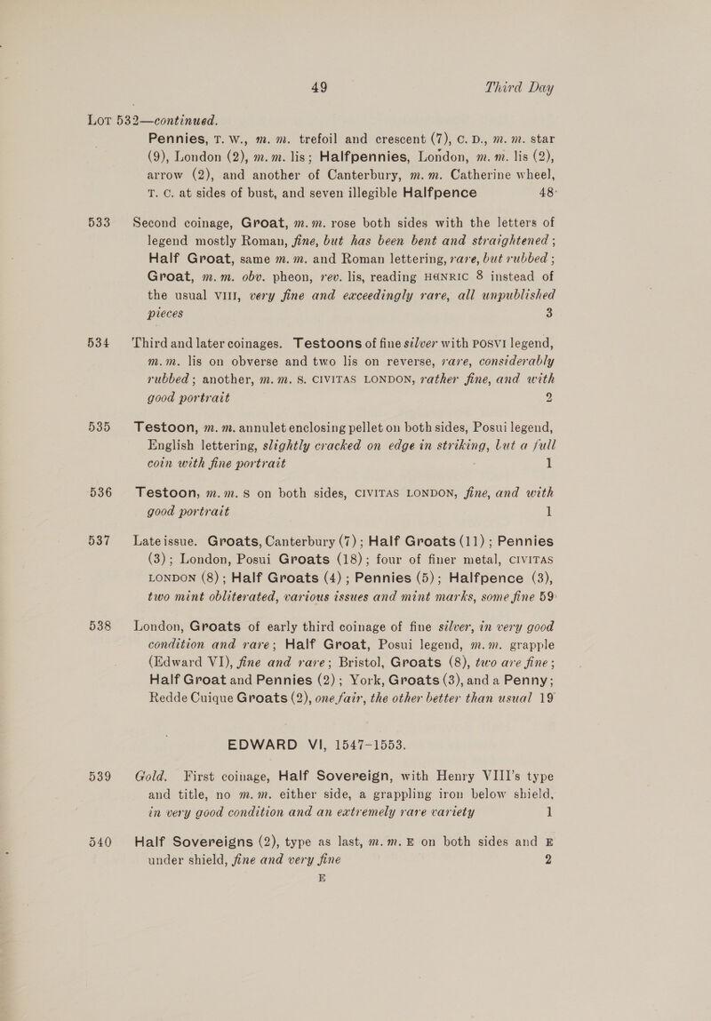 Lor 532—continued. Pennies, T. w., m. m. trefoil and crescent (7), C. D., m. m. star (9), London (2), m.m. lis; Halfpennies, London, m. m. lis (2), arrow (2), and another of Canterbury, m.m. Catherine wheel, T. C. at sides of bust, and seven illegible Halfpence 48° 533 Second coinage, Groat, m.m. rose both sides with the letters of legend mostly Roman, fine, but has been bent and straightened ; Half Groat, same m.m. and Roman lettering, vare, but rubbed ; Groat, m.m. obv. pheon, rev. lis, reading HANRIC 8 instead of the usual vill, very fine and exceedingly rare, all unpublished pieces 3 534 Thirdand latercoinages. Testoons of fine silver with posvi legend, m.m. lis on obverse and two lis on reverse, vare, considerably rubbed ; another, m. m. 8. CIVITAS LONDON, rather fine, and with good portrait | 2 535 Testoon, m.m. annulet enclosing pellet on both sides, Posui legend, English lettering, slightly cracked on edge in striking, Lut a full coin with fine portrait 1 536 Testoon, m.m.sS on both sides, CIVITAS LONDON, fine, and with good portrait | 1 537 Lateissue. Groats, Canterbury (7); Half Groats (11) ; Pennies (3); London, Posui Groats (18); four of finer metal, cIviTAs LONDON (8); Half Groats (4) ; Pennies (5); Halfpence (3), two mint obliterated, various issues and mint marks, some fine 59 538 London, Groats of early third coinage of fine sdlver, in very good condition and rare; Half Groat, Posui legend, m.m. grapple (Edward VI), fine and rare; Bristol, Groats (8), two are fine ; Half Groat and Pennies (2); York, Groats (3), and a Penny; Redde Cuique Groats (2), one.fair, the other better than usual 19 EDWARD VI, 1547-1553. 539 Gold. First coinage, Half Sovereign, with Henry VIII’s type and title, no m.m. either side, a grappling iron below shield, in very good condition and an extremely rare variety 1 540 Half Sovereigns (2), type as last, m.m.E on both sides and E under shield, fine and very fine 2 E