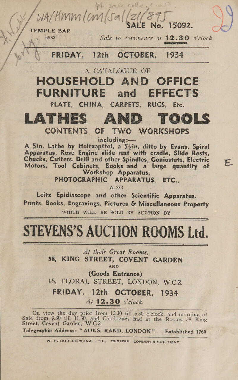   fAmmlom Sal (2e7s -} TEMPLE BAP 6882 Sale to commence at 12.30 o'clock  FRIDAY, 12th OCTOBER, 1934 A CATALOGUE OF HOUSEHOLD AND OFFICE FURNITURE and EFFECTS PLATE, CHINA, CARPETS, RUGS, Etc. LATHES AND TOOLS CONTENTS OF TWO WORKSHOPS including :— A 5in. Lathe by Holtzapffel, a 5tin. ditto by Evans, Spiral Apparatus, Rose Engine slide rest with cradle, Slide Rests, Chucks, Cutters, Drill and other Spindles, Goniostats, Electric Motors, Tool Cabinets, Books and a large quantity of Workshop Apparatus. PHOTOGRAPHIC APPARATUS, ETC., ALSO Leitz Epidiascope and other Scientific Apparatus. Prints, Books, Engravings, Pictures &amp; Miscellaneous Property WHICH WILL BE SOLD BY AUCTION BY    At their Great Rooms, 38, KING STREET, COVENT GARDEN AND (Goods Entrance) 16, FLORAL STREET, LONDON, W.C.2. FRIDAY, 12th OCTOBER, 1934 At 12.30 o'clock. On view the day prior from 12.30 till 5.30 o’clock, and morning of Sale from 9.30 till 11.30, and Catalogues had at the Rooms, 38, King Street, Covent Garden, W.C.2. Telegraphic Address: “ AUKS, RAND, LONDON.” Established 1760  a. ee W. H. HOULDERSHAW, LTD., PRINTERS, LONDON &amp; SOUTHENN