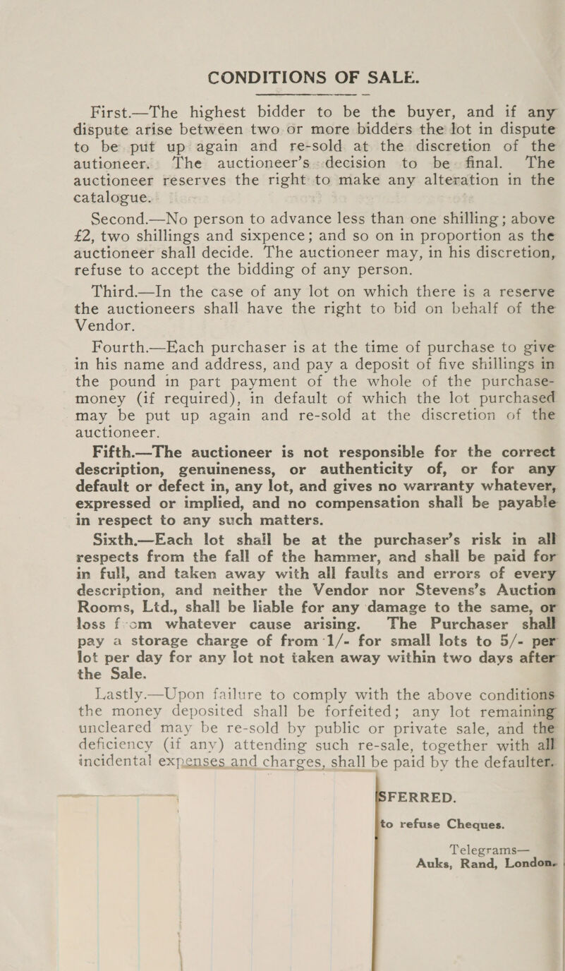 CONDITIONS OF SALE.  First.—The highest bidder to be the buyer, and if any dispute arise between two or more bidders the Jot in dispute to be put up again and re-sold at the discretion of the autioneer. The auctioneer’s.decision to be: final. The auctioneer reserves the right to make any alteration in the catalogue. Second.—No person to ee: less than one shilling ; above £2, two shillings and sixpence; and so on in proportion as the auctioneer shall decide. The auctioneer may, in his discretion, refuse to accept the bidding of any person. Third—lIn the case of any lot on which there is a reserve the auctioneers shall have the right to bid on behalf of the Vendor. Fourth.—Each purchaser is at the time of purchase to give in his name and address, and pay a deposit of five shillings in the pound in part payment of the whole of the purchase- money (if required), in default of which the lot purchased may be put up again and re-sold at the discretion of the auctioneer. Fifth—The auctioneer is not responsible for the correct description, genuineness, or authenticity of, or for any default or defect in, any lot, and gives no warranty whatever, expressed or implied, and no compensation shali be payable in respect to any such matters. Sixth.—Each lot shall be at the purchaser’s risk in all respects from the fall of the hammer, and shall be paid for in full, and taken away with all faults and errors of every description, and neither the Vendor nor Stevens’s Auction Rooms, Lid., shall be liable for any damage to the same, or loss f-om whatever cause arising. The Purchaser shall pay a storage charge of from:1/- for small lots to 5/- per lot per day for any lot not taken away within two days after the Sale. Lastly—Upon failure to comply with the above conditions the money deposited shall be forfeited; any lot remaining uncleared may be re-sold by public or private sale, and the deficiency (if any) attending such re-sale, together with all incidental expenses and charges, shall be paid by the defaulter. FERRED. to refuse Cheques. Telegrams— | Auks, Rand, London.