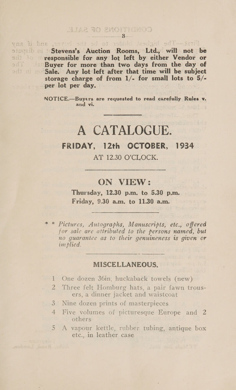 Stevens’s Auction Rooms, Ltd., will not be responsible for any lot left by either Vendor or ~ Buyer for more than two days from the day of Sale. Any lot left after that time will be subject storage charge of from 1/- for Jeu lots to 5/- per lot per day. NOTICE.—Buyers are requested to read carefully Rules v. and vi. A CATALOGUE. FRIDAY, 12th OCTOBER, 1934 AT 12.30 O'CLOCK. ON VIEW: Thursday, 12.30 p.m. to 5.30 p.m. Friday, 9.30 a.m. to 11.30 a.m. * * Pictures, Autographs, Manuscripts, etc., offered for sale are attributed to the persons named, but no guarantee as to thew genuineness 1s given or um plied. MISCELLANEOUS. 1 One dozen 36in, huckaback towels (new) NO Three felt Homburg hats, a pair fawn trous- ers, a dinner jacket and waistcoat 3. Nine dozen prints of masterpieces 4 Five volumes of picturesque Europe and 2 others 5 A vapour kettle, rubber tubing, antique box étc.,.in, leather..case