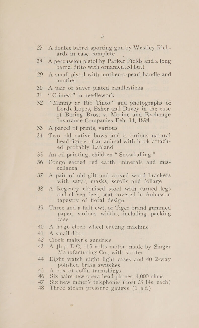 ey 28 29 30 oil SZ a8 34 39 36 37 38 ee) 6 A double barrel sporting gun by Westley Rich- ards in case complete A percussion pistol by Parker Fields anda long barrel ditto with ornamented butt A small pistol with mother-o-pearl handle and another | A pair of silver plated candlesticks “ Crimea ” in needlework “Mining at Rio Tinto” and photographs of Lords Lopes, Esher and Davey in the case of Baring Bros. v. Marine and Exchange Insurance Companies Feb. 14, 1894 A parcel of prints, various Two old native bows and a curious natural head figure of an animal with hook attach- ed, probably Lapland An oil painting, children “ Snowballing ” Congo sacred red earth, minerals and mis- cellanea A pair of old gilt and carved wood brackets with satyr, masks, scrolls and foliage A Regency ebonised stool with turned legs and cloven feet, seat covered in Aubusson tapestry of floral design Three and a half cwt. of Tiger brand gummed paper, various widths, including packing case A large clock wheel cutting machine A small ditto Clock maker’s sundries A th.p. D.C. 115 volts motor, made by Singer Manufacturing Co., with starter Fight watch night light cases and 40 2-way polished brass switches A box of coffin furnishings Six pairs new opera head-phones, 4,000 ohms Six new miner’s telephones (cost £3 14s. each)