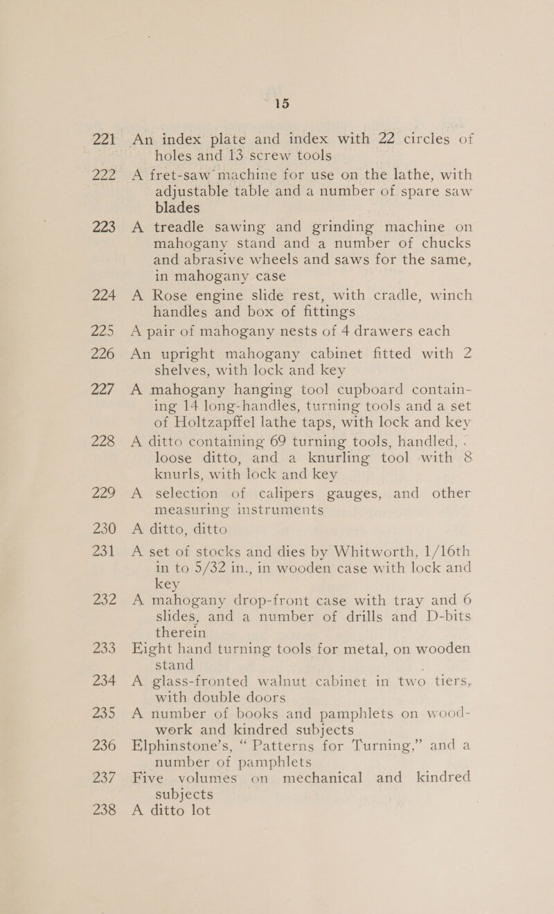 220 224 a2.) 226 227 228 229 230 wat 232 233 234 239 236 237 238 15 holes and 13 screw tools A fret-saw machine for use on the lathe, with adjustable table and a number of spare saw blades A treadle sawing and grinding machine on mahogany stand and a number of chucks and abrasive wheels and saws for the same, in mahogany case A Rose engine slide rest, with cradle, winch handles and box of fittings A pair of mahogany nests of 4 drawers each An upright mahogany cabinet fitted with 2 shelves, with lock and key A mahogany hanging tool cupboard contain- ing 14 long-handles, turning tools and a set of Holtzapffel lathe taps, with lock and key A ditto containing 69 turning tools, handled, - loose ditto, and a knurling tool with &amp; knurls, with lock and key | A selection of calipers gauges, and other measuring instruments A ditto, ditto A set of stocks and dies by Whitworth, 1/16th in to 5/32 in., in wooden case with lock and key ) A mahogany drop-front case with tray and 6 slides, and a number of drills and D-bits therein Fight hand turning tools for metal, on wooden stand . A glass-fronted walnut cabinet in two tiers, with double doors A number of books and pamphlets on wood- work and kindred subjects Elphinstone’s, “ Patterns for Turning,” and a number of pamphlets Five volumes on mechanical and kindred subjects A ditto lot