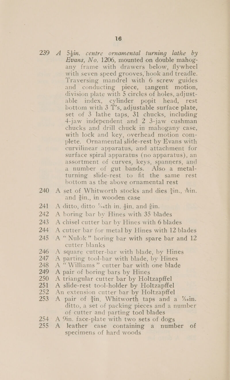 16 240 241 242 243 245 246 247 248 249 250 251 252 299 254 255 Evans, No. 1206, mounted on double mahog- any frame with drawers below, flywheel with seven speed grooves, hook and treadle. Traversing mandrel with 6 screw guides and conducting piece, tangent motion, division plate with 5 circles of holes, adjust- able, index, cylinder. .popit \mead, rest bottom with 3 T’s, adjustable surface plate, set of 3 lathe taps, 31 chucks, including 4-jaw independent and 2 3-jaw cushman chucks and drill chuck in mahogany case, with lock and key, overhead motion com- plete. Ornamental slide-rest by Evans with curvilinear apparatus, and attachment for surface spiral apparatus (no apparatus), an assortment of curves, keys, spanners, and a murmber of gutsbands..* Alse,ia metal- turning slide-rest to fit the same rest bottom as the above ornamental rest A set of Whitworth stocks and dies ?in., fein. and #in., in wooden case A ditto, ditto “eth in. din. and in. A boring bar by Hines with 35 blades A chisel cutter bar by Hines with 6 blades A cutter bar for metal by Hines with 12 blades A “Nulok” boring bar with spare bar and 12 cutter blanks A square cutter-bar with blade, by Hines A parting tool-bar with blade, by Hines A “Williams” cutter bar with one blade A pair of boring bars by Hines A triangular cutter bar by Holtzapffel A slide-rest tool-holder by Holtzapffel An extension cutter bar by Holtzapffel A pair of fin, Whitworth taps and a “ein. ditto, a set of packing pieces and a number of cutter and parting tool blades A 9in. face-plate with two sets of dogs A leather case containing a number of specimens of hard woods