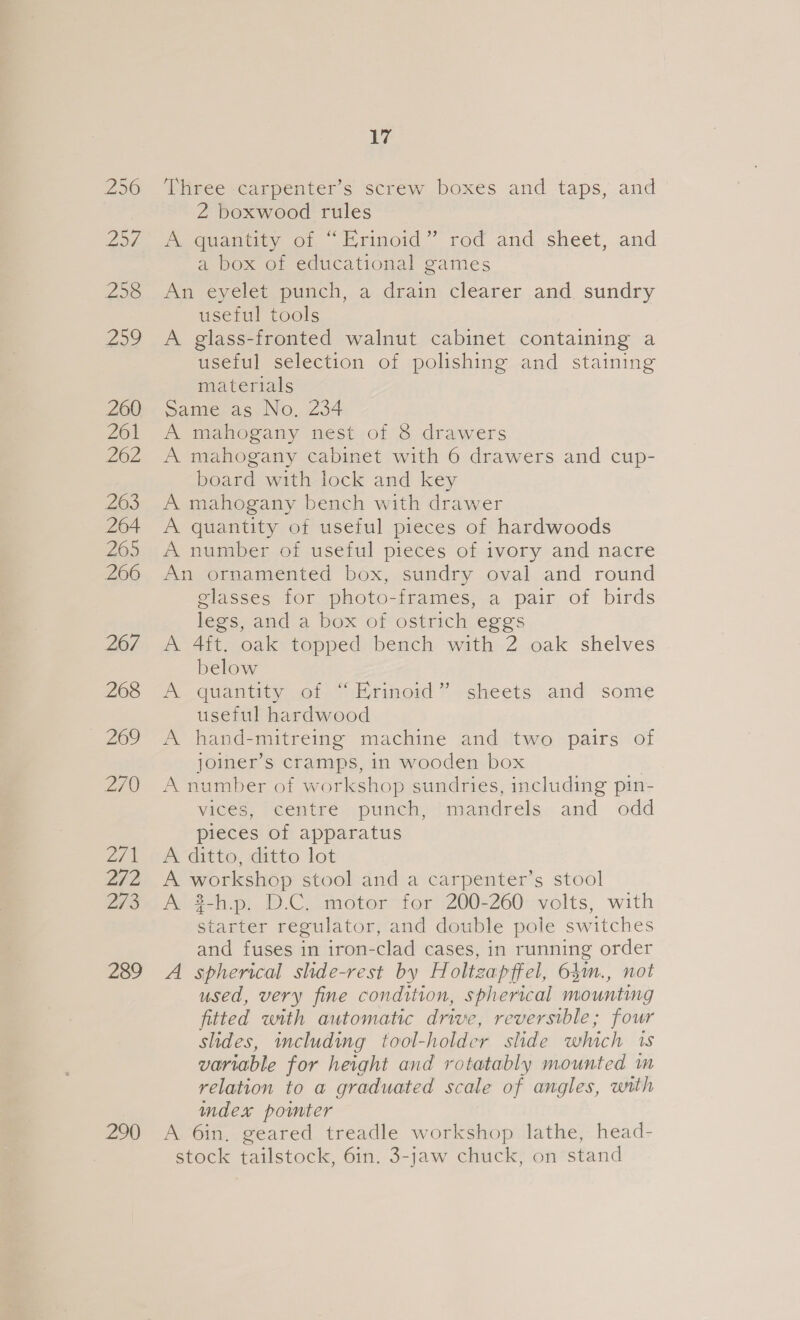 256 254 258 259 260 261 262 263 264 265 266 267 268 269 ZI 2/71 2/2 273 289 290 17 Three carpenter’s screw boxes and taps, and Z boxwood rules A-quanticy of Erimoid~” rod and.sheet, and a box of educational games An eyelet punch, a drain clearer and. sundry useful tools A glass-fronted walnut cabinet containing a useful selection of polishing and staining materials Same as No, 234 A mahogany nest of 8 drawers A mahogany cabinet with 6 drawers and cup- board with lock and key A mahogany bench with drawer A quantity of useful pieces of hardwoods A number of useful pieces of ivory and nacre An ornamented box, sundry oval and round glasses for photo-frames, a pair of birds legs, and a box of ostrich eggs A 4ft. oak topped bench with 2 oak shelves below A quantity .of = hemoid ” sheets).and some useful hardwood A hand-mitreing machine and two pairs of joiner’s cramps, in wooden box : A number of workshop sundries, including pin- vices, centre punch, mandrels and odd pieces of apparatus A ditto, ditto lot A workshop stool and a carpenter’s stool A 3-h.p. D.C. motor for 200-260 volts, with starter regulator, and double pole switches and fuses in iron-clad cases, in running order A spherical shde-rest by Holtzapffel, 63m., not used, very fine condition, spherical mounting fitted with automatic drive, reversible; four slides, including tool-holder slide which 1s variable for height and rotatably mounted im relation to a graduated scale of angles, with mdex pomter A 6in, geared treadle workshop lathe, head- stock tailstock, 6in. 3-jaw chuck, on stand