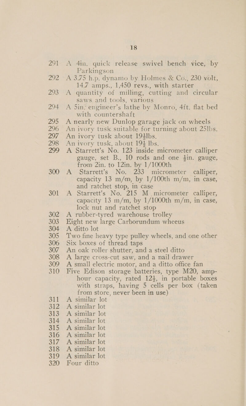 oot Zoe 293 294 295 296 297 298 18 A 41n. quick release swivel bench vice, by Parkingson A 3.75 h.p. dynamo by Holmes &amp; Co., 230 volt, 14.7 amps., 1,450 revs., with starter A quantity of milling, cutting and circular saws and tools, various A 5in; engineer’s lathe by Monro, 4ft. flat bed with countershaft A nearly new Dunlop garage jack on wheels An ivory tusk suitable for turning about 25lbs. An ivory tusk about 194lbs. An ivory tusk, about 193 Ibs. A Starrett’s No. 123 inside micrometer calliper gauge, set B., 10 rods and one $in. gauge, from 2in. to 12in. by 1/1000th A’ Starrett’s. -No.t.233~ anicrometer.calliper, capacity 13 m/m, by 1/100th m/m, in case, and ratchet stop, in case A Starrett’s No. 215 M micrometer calliper, capacity 13 m/m, by 1/1000th m/m, in case, lock nut and ratchet stop A rubber-tyred warehouse trolley Fight new large Carborundum wheeus A ditto lot Two fine heavy type pulley wheels, and one other Six boxes of thread taps An oak roller shutter, and a steel ditto A large cross-cut saw, and a nail drawer A small electric motor, and a ditto office fan Five Edison storage batteries, type M20, amp- hour capacity, rated 124, in portable boxes with straps, having 5 cells per box (taken from store, never been in use) A similar lot A similar lot A similar lot A similar lot A similar lot A similar lot A similar lot A similar lot A similar lot Four ditto