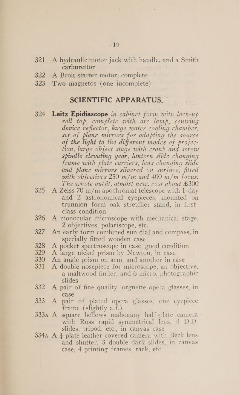 a2! 322 323 324 48) 326 S27 328 522 330 So 332 Jo.) 19 A hydraulic motor jack with handle, anda Smith carburettor A Brolt:starter motor, Raila Two magnetos (one incomplete) SCIENTIFIC APPARATUS. Leitz Epidiascope in cabinet form with lock-up roll top, complete with arc lamp, centring device reflector, large water cooling chamber, set of plane nurrors for adapting the source of the light to the different modes of projec- tion, large object stage with crank and screw spindle elevating gear, lantern slide changing frame with plate carriers, lens changing slide and plane mirrors silvered on surface, fitted with objectives 250 m/m and 400 m/m focus. The whole outfit, almost new, cost about £300 A Zeiss 70 m/m apochromat telescope with 1-day and 2 astronomical eyepieces, mounted on trunnion form oak stretcher stand, in first- class condition A monocular microscope with mechanical stage, 2 objectives, polariscope, etc. An early form combined sun dial and compass, in specially fitted wooden case A pocket spectroscope in case, good condition A large nickel prism by Newton, in case An angle prism on arm, and another in case A double nosepiece for microscope, an objective, a maltwood finder, and 6 micro. photographic slides A pair of fine quality lorgnette opera glasses, in case A pair of plated opera glasses, one eyepiece frame (slightly a.f.) with Ross rapid symmetrical lens, 4 D.D. slides, tripod, etc., in canvas case and shutter, 3 double dark slides, in canvas case, 4 printing frames, rack, etc.