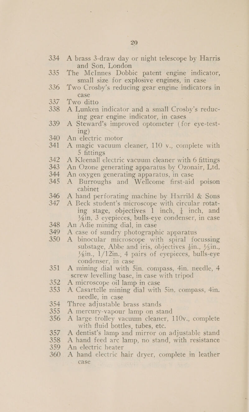 334 oo 336 a 338 le, 340 341 342 343 344 345 346 347 348 349 350 351 Ms eyed He 354 355 356 yh 358 339 360 20 A brass 3-draw day or night telescope by Harris and Son, London The McInnes Dobbic patent engine indicator, small size for explosive engines, in case Two Crosby’s reducing gear engine indicators in case Two ditto A Lunken indicator and a small Crosby’s reduc- ing gear engine indicator, in cases A Steward’s improved optometer (for eye-test- ing) An electric motor A magic vacuum cleaner, 110 v., complete with 5 fittings A Kleenall electric vacuum cleaner with 6 fittings An Ozone generating apparatus by Ozonair, Ltd. An oxygen generating apparatus, in case A Burroughs and Wellcome first-aid poison cabinet A hand perforating machine by Harrild &amp; Sons A Beck student’s microscope with circular rotat- ing stage, objectives 1 inch, 4 inch, and Vein, 3 eyepieces, bulls-eye condenser, in case An Adie mining dial, in case A case of sundry photographic apparatus A binocular microscope with spiral focussing substage, Abbe and iris, objectives $in., %in., Yein., 1/12in., 4 pairs of eyepieces, bulls-eye condenser, in case A mining dial with 5in. compass, 4in. needle, 4 screw levelling base, in case with tripod A microscope oil lamp in case A. Casartelle mining dial with 5in. compass, 4in. needle, in case Three adjustable brass stands A. mercury-vapour lamp on stand A large trolley vacuum cleaner, 110v., complete with fluid bottles, tubes, etc. A dentist’s lamp and mirror on adjustable stand A hand feed arc lamp, no stand, with resistance An electric heater A hand electric hair dryer, complete in leather case