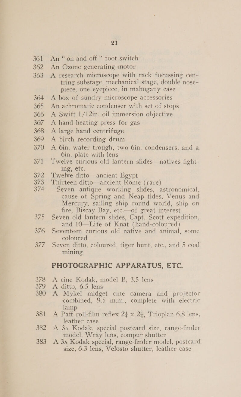 361 362 363 364 365 366 367 368 369 370 off LYE 373 374 a75 376 2/7. 378 ae 380 381 382 383 21 An “on and off ” foot switch An Ozone generating motor A research microscope with rack focussing cen- tring substage, mechanical stage, double nose- piece, one eyepiece, in mahogany case A box of sundry microscope accessories An achromatic condenser with set of stops A Swift 1/12in. oil immersion objective A hand heating press for gas A large hand centrifuge A birch recording drum A 6in. water trough, two 6in. condensers, and a 6in. plate with lens Twelve curious old lantern slides—natives fight- ing, etc. Twelve ditto—ancient Egypt Thirteen ditto—ancient Rome (rare) Seven antique working slides, astronomical, cause of Spring and Neap tides, Venus and Mercury, sailing ship round world, ship on fire, Biscay Bay, etc——of great interest Seven old lantern slides, Capt. Scott expedition, and 10—Ljife of Knat (hand-coloured) Seventeen curious old native and animal, some coloured Seven ditto, coloured, tiger hunt, etc., and 5 coal mining PHOTOGRAPHIC APPARATUS, ETC. A cine Kodak, model B, 3.5 lens A ditto, 6.5 lens A Mykel midget cine camera and projector combined, 9.5 m.m., complete with electric lamp A Pafé roll-film reflex 24 x 24, Trioplan 6.8 lens, leather case A 3a Kodak, special postcard size, range-finder model, Wray lens, compur shutter A 3a Kodak special, range-finder model, postcard size, 6.3 lens, Velosto shutter, leather case