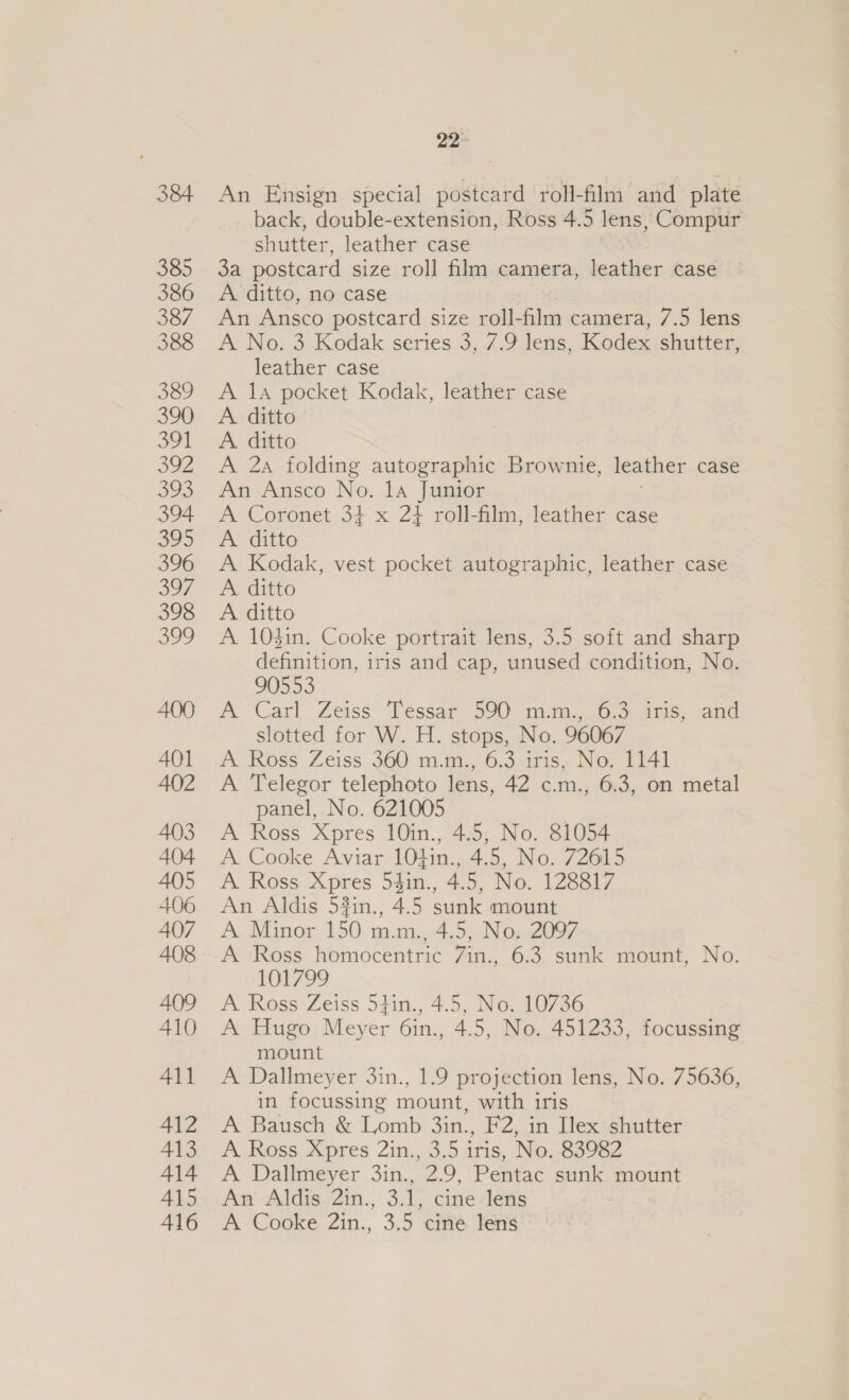 384 385 386 387 388 389 390 oot 392 393 394 395 396 3o7, 398 399 400 AQ] 402 403 404 405 406 407 408 A409 410 411 412 413 414 415 416 22° An Ensign special postcard roll- film and plate back, double-extension, Ross 4.5 lens, Compur shutter, leather case 3a postcard size roll film camera, leather case A ditto, no case An Ansco postcard size roll-film camera, 7.5 lens A No. 3 Kodak series 3, 7.9 lens, Kodex shutter, leather case A 1a pocket Kodak, leather case A. ditto A. ditto A 2a folding autographic Brownie, leather case An Ansco No. 1a Junior A Coronet 34 x 2} roll-film, leather case A ditto A Kodak, vest pocket autographic, leather case A ditto A ditto A 10$in. Cooke portrait lens, 3.5 soft and sharp definition, iris and cap, unused condition, No. 90553 A Carl Zeiss. Tessar 590 mm., 6.3.4ris, and slotted for W. H. stops, No. 96067 A Ross Zeiss 360 m.m., 6.3 iris, No. 1141 A Telegor telephoto lens, 42 c.m., 6.3, on metal panel, No. 621005 ; A Ross Xpres 10in., 4.5, No. 81054 A Cooke Aviar 104in., 4.5, No. 72615 A Ross Xpres 54in., 4.5, No. 128817 An Aldis 54in., 45 sunk mount A Minor 150 oc 4.5, No. 2097 A Ross homocentric 7in., 6.3 sunk mount, No. 101799 A Ross Zeiss 54in., 4.5, No. 10736 A Hugo Meyer 6in., 4.5, No. 451233, focussing mount A Dallmeyer 3in., 1.9 projection lens, No. 75636, in focussing mount, with iris A Bausch &amp; Lomb 3in., F2, in Ilex shutter A Ross Xpres 2in., 3.5 iris, No. 83982 A Dallmeyer 3in., 2.9, Pentac sunk mount An Aldis 2in., 3.1, cine lens A Cooke 2in., 3.5 cine lens