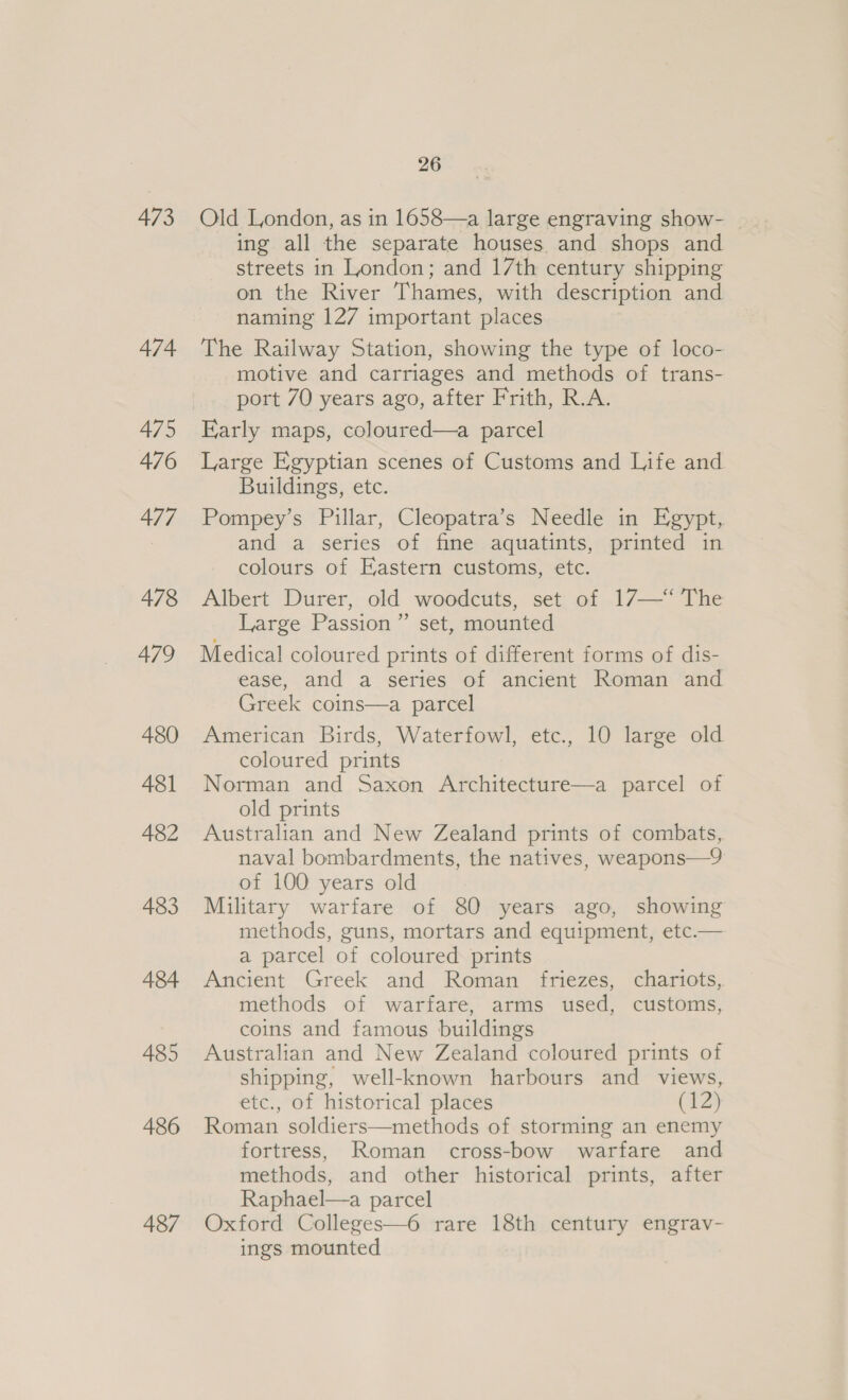 473 474 475 476 477 478 479 480 481 482 483 484 485 486 487 26 Old London, as in 1658—a large engraving show- _ ing all the separate houses and shops and streets in London; and 17th century shipping on the River Thames, with description and naming 127 important places The Railway Station, showing the type of loco- motive and carriages and methods of trans- port 70 years ago, after Frith, R.A. Early maps, coloured—a parcel Large Egyptian scenes of Customs and Life and Buildings, etc. Pompey’s Pillar, Cleopatra’s Needle in Egypt, and a series of fine aquatints, printed in colours of Eastern customs, etc. Albert Durer, old woodcuts, set of 17—“‘ The Large Passion” set, mounted Medical coloured prints of different forms of dis- ease, and a series of ancient Roman and Greek coins—a parcel American Birds, Waterfowl, etc., 10 large old coloured prints Norman and Saxon Architecture—a parcel of old prints Australian and New Zealand prints of combats, naval bombardments, the natives, weapons—9 of 100 years old Military warfare of 80 years ago, showing methods, guns, mortars and equipment, etc.— a parcel of coloured prints Ancient Greek and Roman friezes, chariots, methods of warfare, arms used, customs, coins and famous buildings Australian and New Zealand coloured prints of shipping, well-known harbours and views, etc., of historical places C12) Roman soldiers—methods of storming an enemy fortress, Roman cross-bow warfare and methods, and other historical prints, after Raphael—a parcel Oxford Colleges—6 rare 18th century engrav- ings mounted