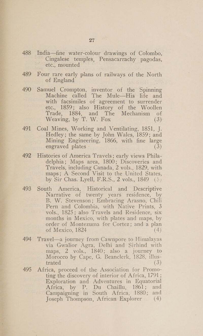 488 489 490 491 492 493 494 495 27 India—fine water-colour drawings of Colombo, Cingalese temples, Pensacarrachy pagodas, etc., mounted Four rare early plans of railways of the North of England | Samuel Crompton, inventor of the Spinning Machine called The Mule—His life and with facsimiles of agreement to surrender etc., 1859; also History of the Woollen Trade, 1884, and The Mechanism of Weaving, by T. W. Fox (3) Coal Mines, Working and Ventilating, 1851, J. Hedley; the same by John Wales, 1859; and Mining Engineering, 1866, with fine large engraved plates - G3) Histories of America Travels; early views Phila- delphia; Maps area, 1800; Discoveries and Travels, including Canada, 2 vols., 1829, with maps; A Second Visit to the United States, by Sir Chas. Lyell, F.R:S., 2 vols., 1849 (5) South America, MHistorical and Descriptive Narrative of twenty years residence, by B. W. Stevenson; Embracing Arasno, Chili Pern and Colombia, with’ Native Prints, 3 vols., 1825; also Travels and Residence, six months in Mexico, with plates and maps, by order of Montezuma for Cortez; and a plan of Mexico, 1824 (4) Travel—a journey from Cawnpore to Himalayas via Gwalior Agra, Delhi and Sirhind with maps, 2 vols., 1840; also a journey to Morocco by Cape, G. Beanclerk, 1828, illus- trated G3) Africa, proceed of the Association for Promo- ting the discovery of interior of Africa, 1791; Exploration and Adventures in Equatorial Aieer by FP)! Dui Chali 18615 and Campaigning in South Africa, 1880; and Joseph Thompson, African Explorer (4)