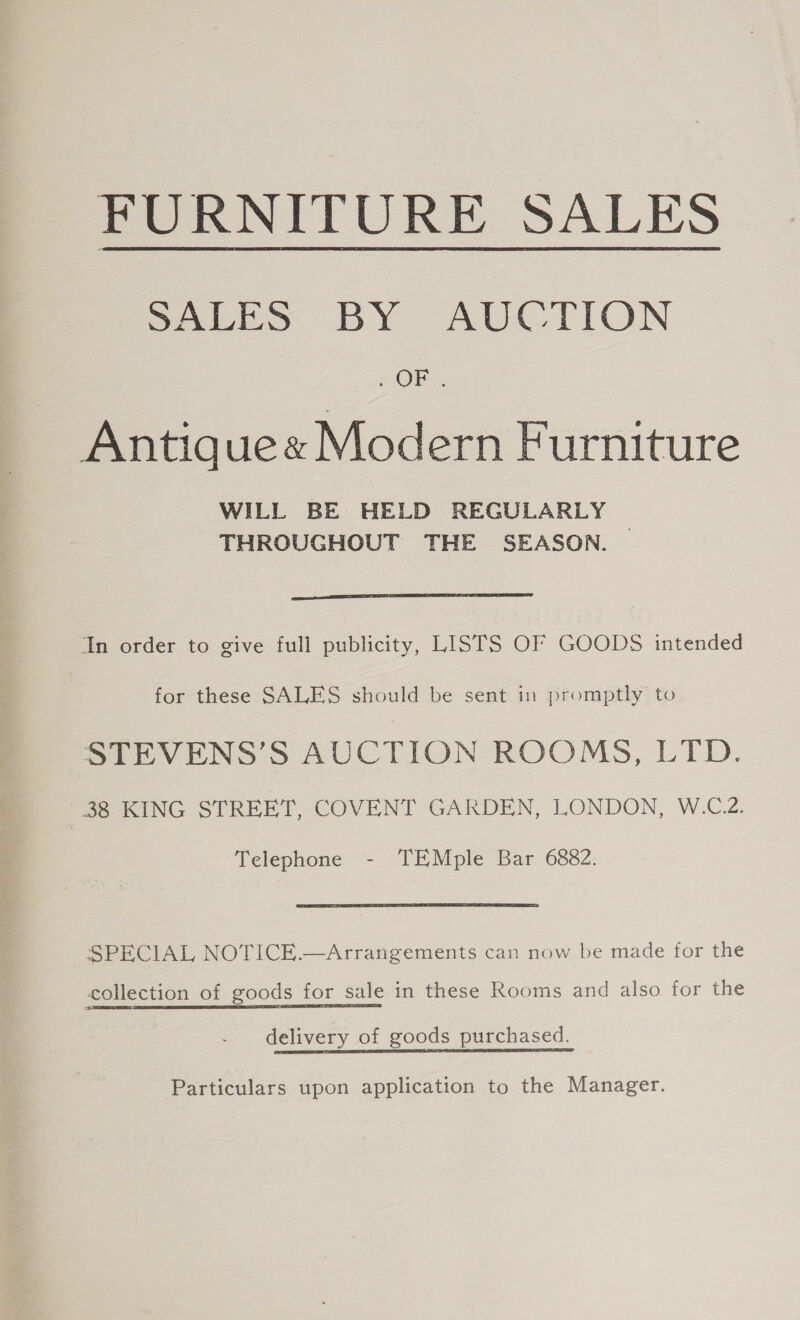 FURNITURE SALES SALES BY AUCTION Ol Antiques Modern Furniture WILL BE HELD REGULARLY THROUGHOUT THE SEASON.  In order to give full publicity, LISTS OF GOODS intended for these SALES should be sent in promptly to STEVENS’S AUCTION ROOMS, LTD. 38 KING STREET, COVENT GARDEN, LONDON, W.C.2. Telephone - TEMple Bar 6882. SPECIAL NOTICE.—Arrangements can now be made for the collection of goods for sale in these Rooms and also for the delivery of goods purchased. Particulars upon application to the Manager.