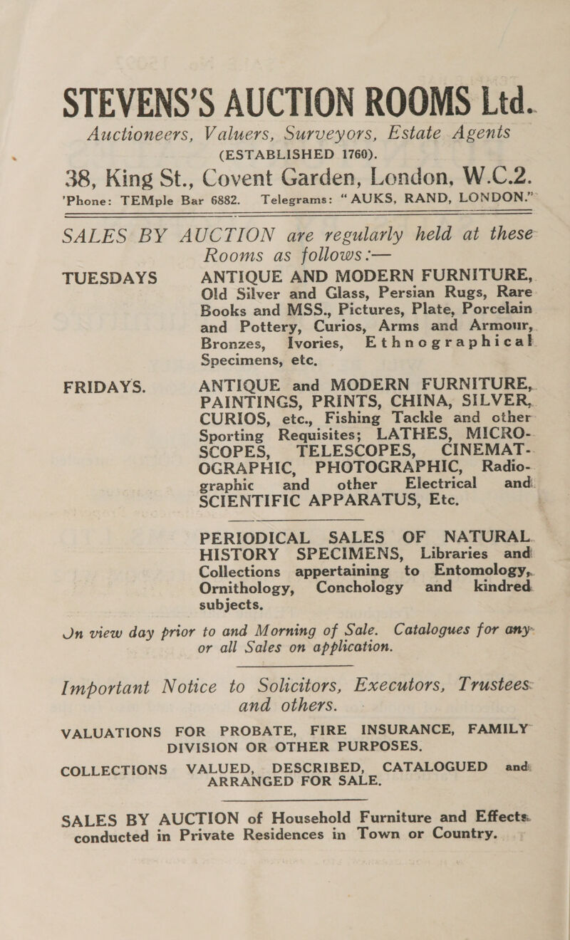 STEVENS’S AUCTION ROOMS Ltd. Auctioneers, Valuers, Surveyors, Estate Agents (ESTABLISHED 1760). 38, King St., Covent Garden, London, W.C.2. ’Phone: TEMple Bar 6882. Telegrams: “ AUKS, RAND, LONDON.”   SALES BY AUCTION are regularly held at these Rooms as follows :— TUESDAYS ANTIQUE AND MODERN FURNITURE, Old Silver and Glass, Persian Rugs, Rare Books and MSS., Pictures, Plate, Porcelain and Pottery, Curios, Arms and Armonur,. Bronzes, Ivories, Ethnographicak Specimens, etc, FRIDAYS. ANTIQUE and MODERN FURNITURE, PAINTINGS, PRINTS, CHINA, SILVER, CURIOS, etc., Fishing Tackle and other Sporting Requisites; LATHES, MICRO-. SCOPES, TELESCOPES, CINEMAT-. OGRAPHIC, PHOTOGRAPHIC, Radio-. raphic and other Electrical and. g SCIENTIFIC APPARATUS, Etc. PERIODICAL SALES OF NATURAL. HISTORY SPECIMENS, Libraries and Collections appertaining to Entomology, Ornithology, Conchology and_ kindred. subjects. On view day prior to and Morning of Sale. Catalogues for any- or all Sales on application. Important Notice to Solicitors, Executors, Trustees: and others. VALUATIONS FOR PROBATE, FIRE INSURANCE, FAMILY DIVISION OR OTHER PURPOSES. COLLECTIONS VALUED, DESCRIBED, CATALOGUED and: ARRANGED FOR SALE, SALES BY AUCTION of Household Furniture and Effects. conducted in Private Residences in Town or Country.