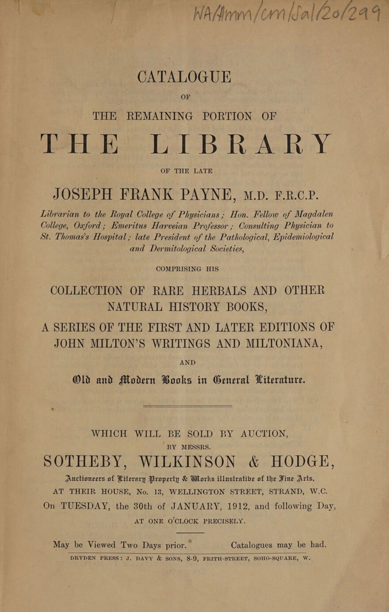 ‘e, a) ae Wt SSS Ps. WaAAimnm (CM [ea (20/2 AT CATALOGUE OF THE REMAINING PORTION OF Ire LTB RAR Y OF THE LATE JOSEPH FRANK PAYNE, M.D. F.R.C.P. Librarian to the Royal College of Physicians; Hon. Fellow of Magdalen College, Oxford; Emeritus Harveian Professor ; Consulting Physician to St. Thomas’s Hospital; late President of the Pathological, Epidemiological and Dermitological Societies, | COMPRISING HIS COLLECTION OF RARE HERBALS AND OTHER NATURAL HISTORY BOOKS, A SERIES OF THE FIRST AND LATER EDITIONS OF JOHN MILTON’S WRITINGS AND MILTONIANA, AND Old and Modern Books in General Witerature.   WHICH WILL BE SOLD BY AUCTION, “BY MESSRS. SOTHEBY, WILKINSON &amp; HODGE, Auctioneers of Literarn Property &amp; Works illustrative of the Fine Arts, AT THEIR HOUSE, No. 13, WELLINGTON STREET, STRAND, W.C. On TUESDAY, the 30th of JANUARY, 1912, and following Day, AT ONE O'CLOCK PRECISELY.  May be Viewed Two Days prior. : Catalogues may be had.  DRYDEN PRESS: J. DAVY &amp; SONS, 8-9, FRITH-STREET, SOHO-SQUARE, W.