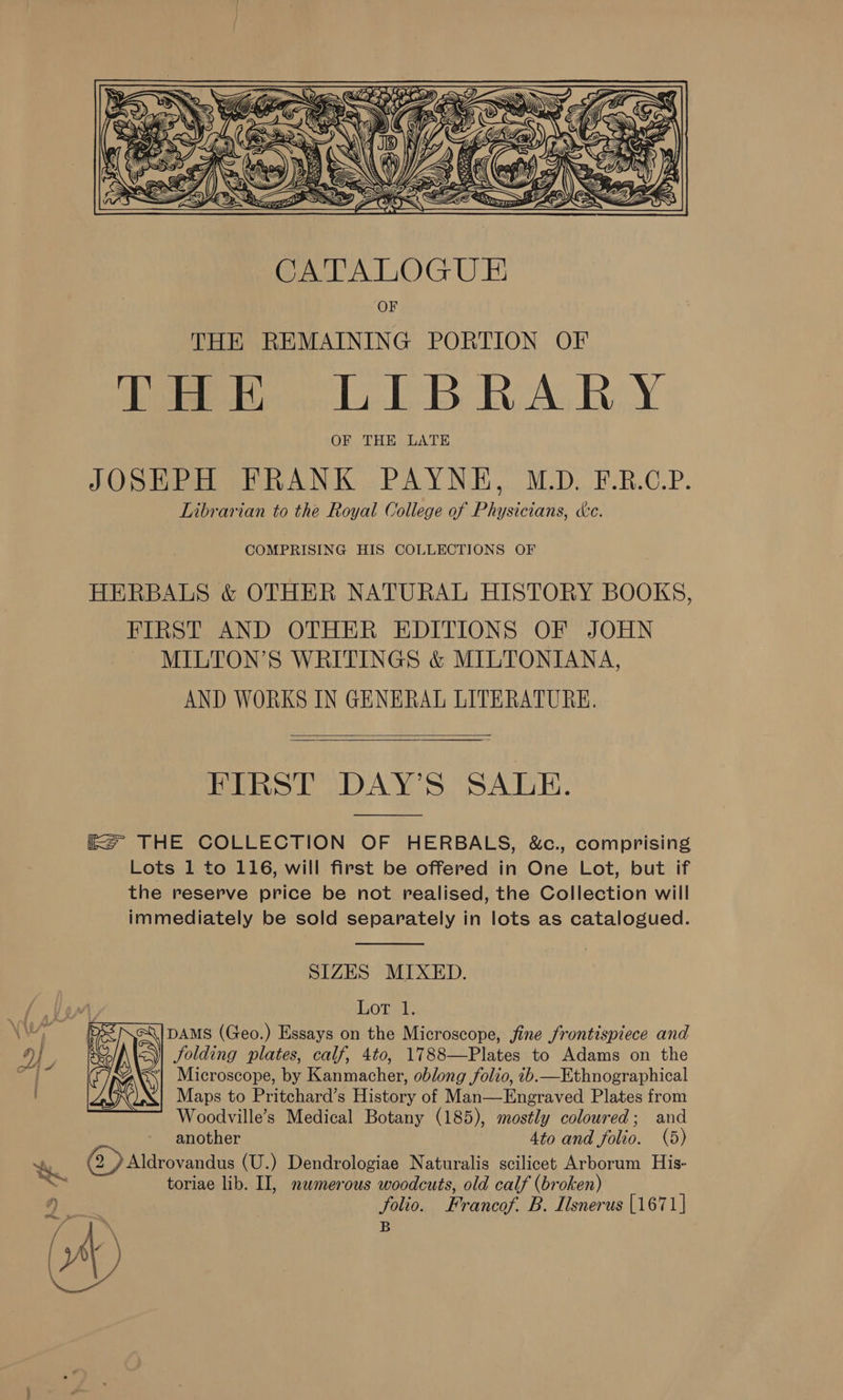  CATALOGUE OF THE REMAINING PORTION OF eo EB RAG RY OF THE LATE JOSEPH FRANK PAYNE, M.D. F.R.C.P. Librarian to the Royal College of Physicians, dc. COMPRISING HIS COLLECTIONS OF HERBALS &amp; OTHER NATURAL HISTORY BOOKS, FIRST AND OTHER EDITIONS OF JOHN MILTON’S WRITINGS &amp; MILTONIANA, AND WORKS IN GENERAL LITERATURE.  FIRST DAY’S SALE.  ie THE COLLECTION OF HERBALS, &amp;c., comprising Lots 1 to 116, will first be offered in One Lot, but if the reserve price be not realised, the Collection will immediately be sold separately in lots as catalogued.  SIZES MIXED. Lot 1. DAMS (Geo.) Essays on the Microscope, fine frontispiece and Jolding plates, calf, 4to, 1788—Plates to Adams on the ‘| Microscope, by Kanmacher, oblong folio, ib.—Ethnographical Maps to Pritchard’s History of Man—Engraved Plates from Woodville’s Medical Botany (185), mostly coloured; and another 4to and folio. (5) &lt;a (2) Aldrovandus (U.) Dendrologiae Naturalis scilicet Arborum His- i toriae lib. II, nemerous woodcuts, old calf (broken) folio. Francof. B. Ilsnerus [1671] B  re \ AV) | Nae