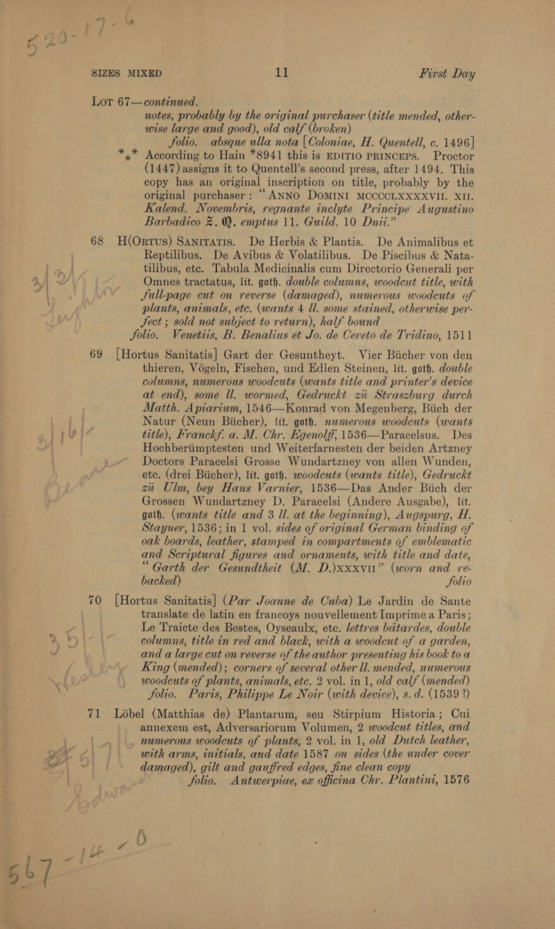 1 Lor 67— continued. notes, probably by the original purchaser (title mended, other- wise large and good), old calf (broken) folio. absque ulla nota { Coloniae, H. Quentell, c. 1496] *.* According to Hain *8941 this is EDITIO PRINCEPS. Proctor (1447) assigns it to Quentell’s second press, after 1494. This copy has an original inscription on title, probably by the original purchaser : “ANNO DOMINI MCCCCLXXXXVII. XI. Kalend. Novembris, regnante inclyte Principe Augustino 68 H(Orrus) Sanrratis. De Herbis &amp; Plantis. De Animalibus et Reptilibus. De Avibus &amp; Volatilibus. De Piscibus &amp; Nata- tilibus, ete. Tabula Medicinalis cum Directorio Generali per Omnes tractatus, lit. goth. dowble columns, woodcut title, with Jull-page cut on reverse (damaged), numerous woodcuts of plants, animals, etc. (wants 4 ll. some stained, otherwise per- Sect ; sold not subject to return), half bound Jolio. Venetiis, B. Benalius et Jo. de Cereto de Tridino, 1511 69 [Hortus Sanitatis] Gart der Gesuntheyt. Vier Biicher von den thieren, Vogeln, Fischen, und Edlen Steinen, Itt. goth. dowble columns, numerous woodcuts (wants title and printer’s device at end), some Ul. wormed, Gedruckt zu Straszburg durch Matth. Apiarium, 1546—Konrad von Megenberg, Biich der Natur (Neun Biicher), {it. goth. nwmerous woodcuts (wants title), Franckf. a. M. Chr. Egenolff, 1536—Paracelsus. Des Hochberiimptesten und Weiterfarnesten der beiden Artzney Doctors Paracelsi Grosse Wundartzney von allen Wunden, ete. (drei Biicher), lit. goth. woodcuts (wants title), Gedruckt zu Ulm, bey Hans Varnier, 1536—Das Ander Biich der Grossen Wundartzney D. Paracelsi (Andere Ausgabe), lit. goth. (wants title and 3 Ul. at the beginning), Augspurg, H. Stayner, 1536; in 1 vol. sides of original German binding of oak boards, leather, stamped in compartments of emblematic and Scriptural figures and ornaments, with title and date, “Garth der Gesundtheit (M. D.)xxxvi” (worn and re- backed) | folio 70 [Hortus Sanitatis] (Par Joanne de Cuba) Le Jardin de Sante translate de latin en francoys nouvellement Imprime a Paris; Le Traicte des Bestes, Oyseaulx, etc. lettres batardes, double columns, title in red and black, with a woodcut of a garden, — and a large cut on reverse of the author presenting his book to a King (mended); corners of several other ll. mended, numerous woodcuts of plants, animals, etc. 2 vol. in 1, old calf (mended) folio. Paris, Philippe Le Noir (with device), s.d. (1539 %) 71 Lobel (Matthias de) Plantarum, seu Stirpium Historia; Cui annexem est, Adversariorum Volumen, 2 woodcut titles, and numerous woodcuts of plants, 2 vol. in 1, old Dutch leather, with arms, initials, and date 1587 on sides (the under cover damaged), gilt and gauffred edges, fine clean copy jolio. Antwerpiae, ex officina Chr. Plantini, 1576