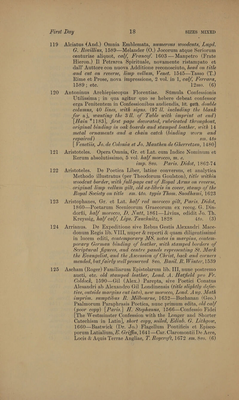 119 120 122 123 124 125 Alciatus {And.) Omnia Emblemata, numerous woodcuts, Lugd. G. Rovillius, 1589—Melander (O.) Jocorum atque Seriorum centuriae aliquot, calf, Francof. 1603—-Manpetro (Frate Hieron.) Il Petrarca Spirituale, novamente ristampato et dall’ Auttore con nuova Additione reconosciuto, head on title and cut on reverse, imp vellum, Venet. 1545—Tasso (T.) Rime et Prose, nova impressione, 2 vol. in 1, calf, Ferrara, 1589; ete. 12mo. (6) Antoninus Archiepiscopus Florentiae. Stamula Confessionis Utilissima; in qua agitur quo se hebere debeat confessor erga Penitentem in Confessionibus audiendis, Itt. goth. double columns, 40 lines, with signs. (97 Ul. including the blank for aj, wanting the 3U. of Table with imprint at end) [Hain *1183], first page decorated, rubricated throughout, original binding in oak boards and stamped leather, with 14 metal ornaments and a chain catch (binding worn and repaired ) sm. 4to [ Venetiis, Jo. de Colonia et Jo. Manthen de Gherretzen, 1480] Aristoteles. Opera Omnia, Gr. et Lat. cum Indice Nominum et Rerum absolutissimo, 5 vol. half morocco, m. e. imp. 8vo. Paris. Didot, 1862-74 Aristoteles. De Poetica Liber, latine conversus, et analytica Methodo illustratus (per Theodorum Goulston), title within woodcut border, with full-page cut of Royal Arms on reverse, original limp vellum gilt, old ea-libris in cover, stamp of the Royal Society on title sm. 4to. typis Thom. Snodhami, 1623 Aristophanes, Gr. et Lat. half red morocco gilt, Paris. Didot, 1860—Poetarum Scenicorum Graecorum ex recog. G. Din- dorfii, half morocco, D. Nutt, 1861—Livius, edidit Jo. Th. Kreyssig, half calf, Lips. Tauchnitz, 1828 4to. (3) Arrianus. De Expeditione sive Rebus Gestis Alexandri Mace- donum Regis lib. VIII, nuper &amp; reperti &amp; quam diligentissimé in lucem editi, contemporary MS. notes in margins, contem- porary German binding of leather, with stamped borders of Scriptural figures, and centre panels representing St. Mark the Evangelist, and the Ascension of Christ, back and corners mended, but fairly well preserved 8vo. Basil. R. Winter, 1539 Ascham (Roger) Familiarum Epistolarum lib. III, nunc postremo aucti, etc. old stamped leather, Lond. A. Hatfield pro Fr. Coldock, 1590—Gil (Alex.) Parepta, sive Poetici Conatus Alesandri ab Alexandro Gil Londinensis (¢z¢le slightly defec- tive, outside margins cut into), new morocco, Lond. Aug. Math imprim. sumptibus R. Milbourne, 1632—Buchanan (Geo.) Psalmorum Paraphrasis Poetica, nune primum edita, o/d calf (poor copy) | Paris.| H. Stephanus, 1566—Confessio Fidei [The Westminster Confession with the Longer and Shorter Catechism in Latin], short copy, soiled, Hdinb. G. Lithgow, 1660—Bastwick (Dr. Jo.) Flagellum Pontificis et Episco- porum Latialium, /. Griffin, 1641—Car. Claromontii De Aere,