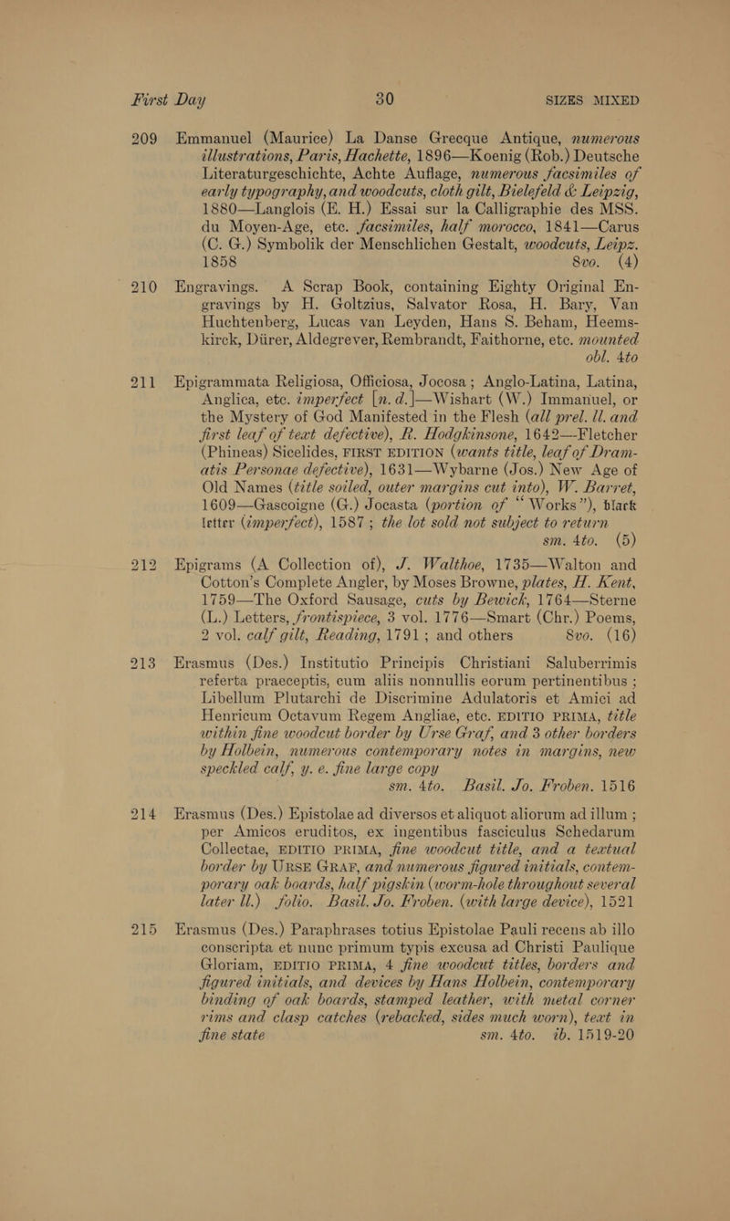 209 Emmanuel (Maurice) La Danse Grecque Antique, numerous illustrations, Paris, Hachette, 1896—Koenig (Rob.) Deutsche Literaturgeschichte, Achte Auflage, numerous facsimiles of early typography, and woodcuts, cloth gilt, Bielefeld &amp; Leipzig, 1880—Langlois (E. H.) Essai sur la Calligraphie des MSS. du Moyen-Age, etc. facsimiles, half morocco, 1841—Carus (C. G.) Symbolik der Menschlichen Gestalt, woodcuts, Leipz. 1858 8vo. (4) 210 Enegravings. A Scrap Book, containing Eighty Original En- gravings by H. Goltzius, Salvator Rosa, H. Bary, Van Huchtenberg, Lucas van Leyden, Hans 8. Beham, Heems- kirck, Diirer, Aldegrever, Rembrandt, Faithorne, etc. mounted obl. 4to 211 Epigrammata Religiosa, Officiosa, Jocosa; Anglo-Latina, Latina, Anglica, ete. ¢mperfect [n. d.|—Wishart (W.) Immanuel, or the Mystery of God Manifested in the Flesh (all prel. ll. and first leaf of text defective), R. Hodgkinsone, 1642—-Fletcher (Phineas) Sicelides, FIRST EDITION (wants title, leaf of Dram- atis Personae defective), 1631—Wybarne (Jos.) New Age of Old Names (¢itle soiled, outer margins cut into), W. Barret, 1609—Gascoigne (G.) Jocasta (portion of “ Works”), dlack letter (dmperfect), 1587; the lot sold not subject to return sm. 4to. (5) 212 Epigrams (A Collection of), J. Walthoe, 1735—Walton and Cotton’s Complete Angler, by Moses Browne, plates, H. Kent, 1759—The Oxford Sausage, cuts by Bewick, 1764—Sterne (L.) Letters, frontispiece, 3 vol. 1776—Smart (Chr.) Poems, 2 vol. calf gilt, Reading, 1791; and others Svo. (16) 213 Erasmus (Des.) Institutio Principis Christiani Saluberrimis referta praeceptis, cum aliis nonnullis eorum pertinentibus ; Libellum Plutarchi de Discrimine Adulatoris et Amici ad Henricum Octavum Regem Angliae, etc. EDITIO PRIMA, title within fine woodcut border by Urse Graf, and 3 other borders by Holbein, numerous contemporary notes in margins, new speckled calf, y. e. fine large copy sm. 4to. Basil. Jo. Froben. 1516 214 Erasmus (Des.) Epistolae ad diversos et aliquot aliorum ad illum ; per Amicos eruditos, ex ingentibus fasciculus Schedarum Collectae, EDITIO PRIMA, fine woodcut title, and a textual border by URSE GRAP, and numerous figured initials, contem- porary oak boards, half pigskin (worm-hole throughout several later ll.) folio. Basil. Jo. Froben. (with large device), 1521 Erasmus (Des.) Paraphrases totius Epistolae Pauli recens ab illo conscripta et nune primum typis excusa ad Christi Paulique Gloriam, EDITIO PRIMA, 4 fine woodcut titles, borders and Jigured initials, and devices by Hans Holbein, contemporary binding of oak boards, stamped leather, with metal corner rims and clasp catches (rebacked, sides much worn), teat in jine state sm. 4to. ib. 1519-20 b&gt; — Or