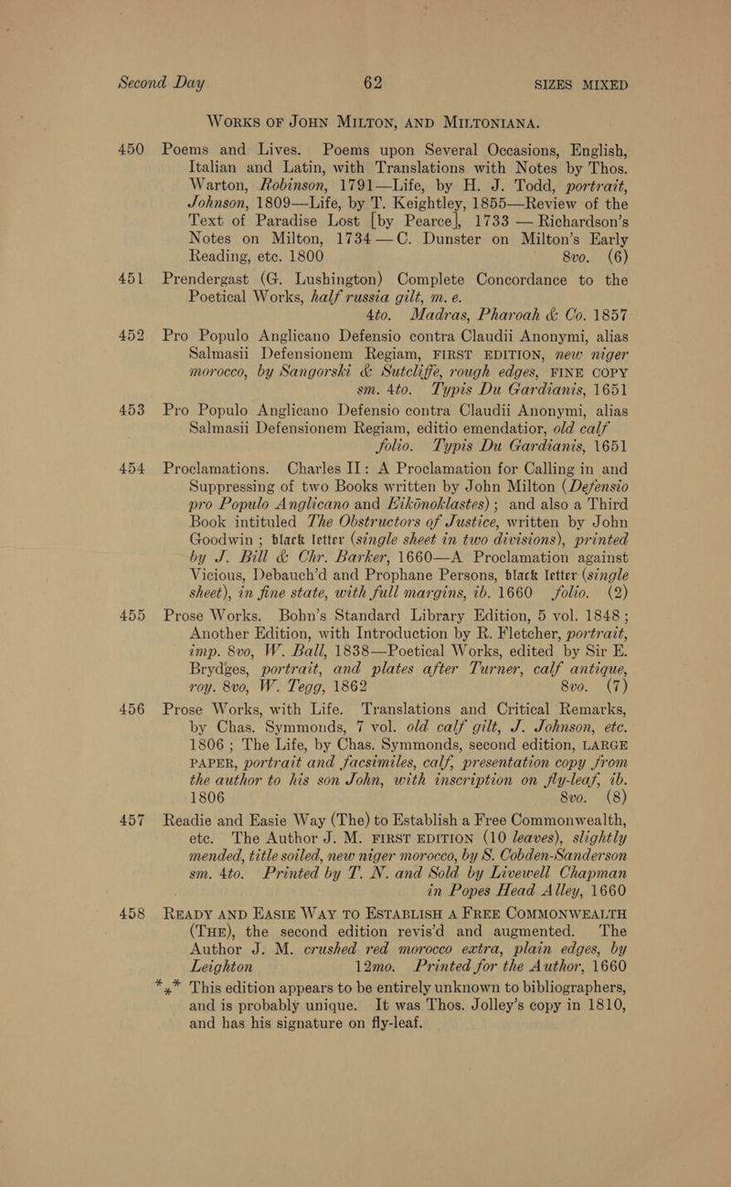 450 454 455 456 458 WoRKS OF JOHN MILTON, AND MILTONIANA. Poems and Lives. Poems upon Several Occasions, English, Italian and Latin, with Translations with Notes by Thos. Warton, Robinson, 1791—Life, by H. J. Todd, portrait, Johnson, 1809—Life, by T. Keightley, 1855—Review of the Text of Paradise Lost [by Pearce], 1733 — Richardson’s Notes on Milton, 1734—C. Dunster on Milton’s Early Reading, etc. 1800 ' 8vo. (6) Prendergast (G. Lushington) Complete Concordance to the Poetical Works, half russia gilt, m. e. 4to. Madras, Pharoah &amp; Co. 1857 Pro Populo Anglicano Defensio contra Claudii Anonymi, alias Salmasii Defensionem Regiam, FIRST EDITION, new niger morocco, by Sangorski &amp; Sutcliffe, rough edges, FINE COPY sm. 4to. Typis Du Gardianis, 1651 Pro Populo Anglicano Defensio contra Claudii Anonymi, alias Salmasii Defensionem Regiam, editio emendatior, old calf Solio. Typis Du Gardianis, 1651 Proclamations. Charles II: A Proclamation for Calling in and Suppressing of two Books written by John Milton (Defensio pro Populo Anglicano and Hikénoklastes); and also a Third Book intituled The Obstructors of Justice, written by John Goodwin ; black Ietter (single sheet in two divisions), printed by J. Bill &amp; Chr. Barker, 1660—A Proclamation against Vicious, Debauch’d and Prophane Persons, black letter (séngle sheet), in fine state, with full margins, ib. 1660 folio. (2) Prose Works. Bohn’s Standard Library Edition, 5 vol. 1848 ; Another Edition, with Introduction by R. Fletcher, portrait, imp. 8vo, W. Ball, 1838—Poetical Works, edited by Sir E. Brydges, portrait, and plates after Turner, calf antique, roy. 8vo, W. Tegg, 1862 8vo. (7) Prose Works, with Life. Translations and Critical Remarks, by Chas. Symmonds, 7 vol. old calf gilt, J. Johnson, ete. 1806 ; The Life, by Chas. Symmonds, second edition, LARGE PAPER, portrait and facsimiles, calf, presentation copy from the author to his son John, with inscription on fly-leaf, 7b. 1806 8vo. (8) Readie and Easie Way (The) to Establish a Free Commonwealth, etc. The Author J. M. FIRST EDITION (10 leaves), slightly mended, title soiled, new niger morocco, by S. Cobden-Sanderson sm. 4to. Printed by T. N. and Sold by Livewell Chapman in Popes Head Alley, 1660 READY AND EAstE Way TO ESTABLISH A FREE COMMONWEALTH (THE), the second edition revis’d and augmented. The Author J. M. crushed red morocco extra, plain edges, by Leighton 12mo. Printed for the Author, 1660 *,* This edition appears to be entirely unknown to bibliographers, and is probably unique. It was Thos. Jolley’s copy in 1810, and has his signature on fly-leaf.
