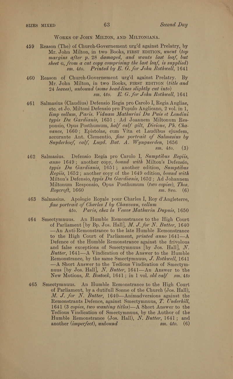 WORKS OF JOHN MILTON, AND MILTONIANA. 460 461 463 464 465 Mr. John Milton, in two Books, FIRST EDITION, uncut (top margins after p. 28 damaged, and wants last leaf, but sheet G, from a cut copy comprising the last leaf, is supplied) sm. 4to. Printed by E. G. for John Rothwell, 1641 Reason of Church-Governement urg’d against Prelatry. By Mr. John Milton, in two Books, FIRST EDITION (title and 24 leaves), unbound (some head-lines slightly cut into) sm. 4to. EE. G. for John Rothwell, 1641 Salmasius (Claudius) Defensio Regia pro Carolo I, Regia Angliae, etc. et Jo. Miltoni Defensio pro Populo Anglicano, 2 vol. in 1, limp vellum, Paris. Viduam Mathurint Du Puis et Londini typis Du Gardianis, 1651; Ad Joannem Miltonum Res- ponsio, Opus Posthumum, half calf gilt, Divione, Ph. Cha- vance, 1660; Epistolae, cum Vita et Laudibus ejusdem, accurante Ant. Clementio, jine portrait of Salmasius by Suyderhoef, calf, Lugd. Bat. A. Wyngaerden, 1656 sm. 4to. (8) Salmasius. Defensio Regia pro Carolo I, Sumptibus Regiis, anno 1649; another copy, bound with Milton’s Defensio, typis Du Gardianis, 1651; another edition, Swmptibus Regis, 1652; another copy of the 1649 edition, bound with Milton’s Defensio, typis Du Gardianis, 1652 ; Ad Johannem Miltonum Responsio, Opus Posthumum (two copies), Thos. Roycroft, 1660 sm. 8vo. (6) Salmasius. Apologie Royale pour Charles I, Roy d’Angleterre, jine portrait of Charles I by Chauveau, vellum 4to. Paris, chez la Veuve Mathurin Dupuis, 1650 Smectymnuus. An Humble Remonstrance to the High Court of Parliament [by Bp. Jos. Hall], 7. J. for N. Butter, 1640 —An Anti-Remonstrance to the late Humble Remonstrance to the High Court of Parliament, printed anno 1641—A Defence of the Humble Remonstrance against the frivolous and false exceptions of Smectymnuus [by Jos. Hall], WV. Butter, 1641—A Vindication of the Answer to the Humble Remonstrance, by the same Smectymnuus, J. Rothwell, 1641 —A Short Anew er to the Tedious Vindication of Saree nuus [by Jos. Hall], WN. Butter, 1641—An Answer to the New Motions, . Bostock, 1641; in 1 vol. old calf sm. 4to Smectymnuus. An Humble Remonstrance to the High Court of Parliament, by a dutifull Sonne of the Church (Jos. Hall), M. J. for N. Butter, 1640—Animadversions against the Remonstrants Defence, against Smectymnuus, 7’. Underhill, 1641 (3 copies, two wanting titles)—A Short Answer to the Tedious Vindication of Smectymnuus, by the Author of the Humble Remonstrance (Jos. Hall), NW. Butter, 1641; and another (¢mperfect), unbound sm. 4to. (6)
