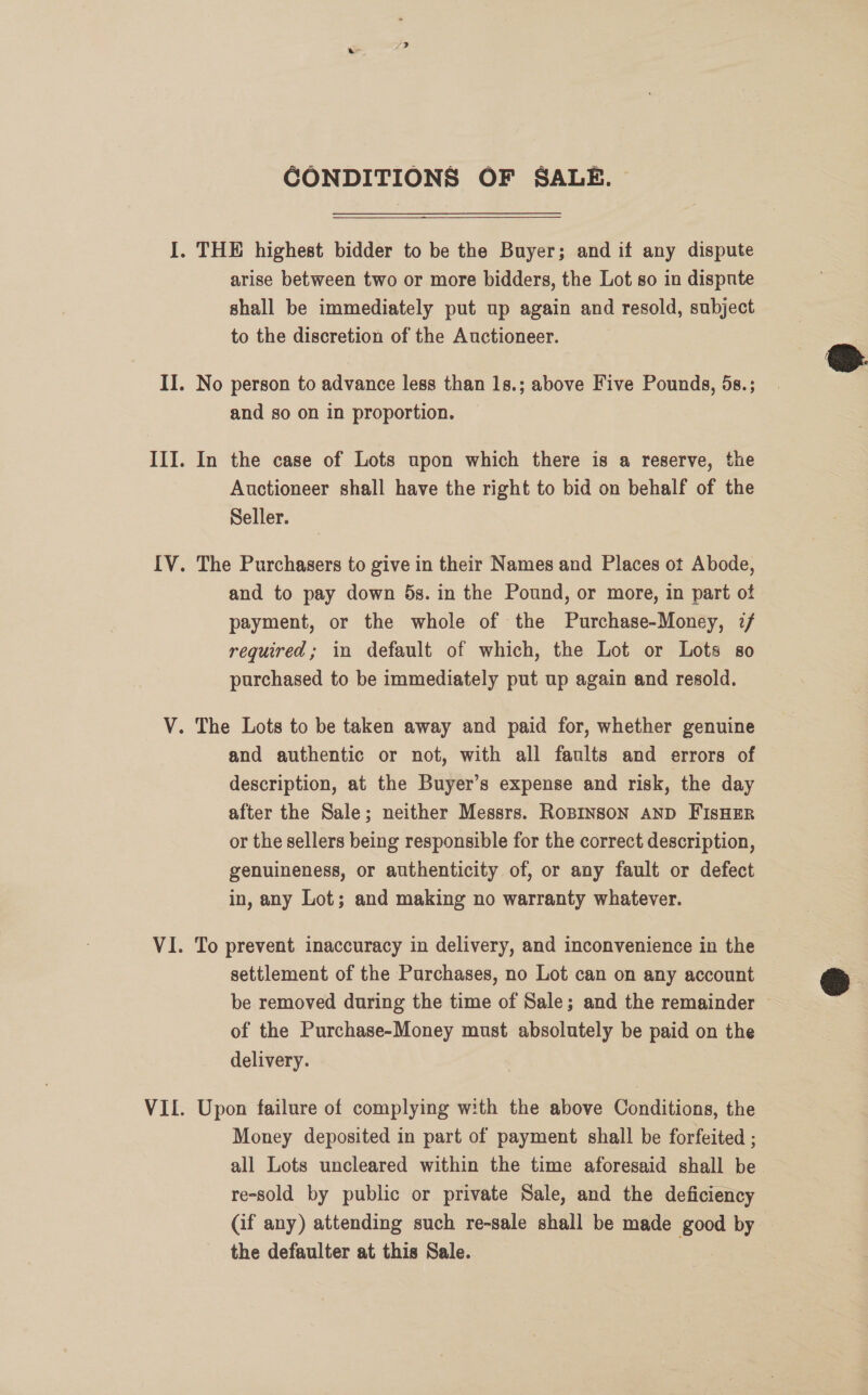 CONDITIONS OF SALE. arise between two or more bidders, the Lot so in dispute shall be immediately put up again and resold, subject to the discretion of the Auctioneer. and so on in proportion. In the case of Lots upon which there is a reserve, the Auctioneer shall have the right to bid on behalf of the Seller. The Purchasers to give in their Names and Places ot Abode, and to pay down 5s. in the Pound, or more, in part of payment, or the whole of the Purchase-Money, 7/ required; in default of which, the Lot or Lots so purchased to be immediately put up again and resold. and authentic or not, with all faults and errors of description, at the Buyer’s expense and risk, the day after the Sale; neither Messrs. RoBINSON AND FIsHER or the sellers being responsible for the correct description, genuineness, or authenticity of, or any fault or defect in, any Lot; and making no warranty whatever. To prevent inaccuracy in delivery, and inconvenience in the settlement of the Purchases, no Lot can on any account be removed during the time of Sale; and the remainder — of the Purchase-Money must absolutely be paid on the delivery. Upon failure of complying with the above Conditions, the Money deposited in part of payment shall be forfeited ; all Lots uncleared within the time aforesaid shall be re-sold by public or private Sale, and the deficiency (if any) attending such re-sale shall be made good by the defaulter at this Sale.  