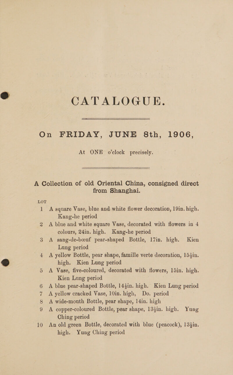CATALOGUE. On FRIDAY, JUNE 8th, 1906, At ONE o'clock precisely. A Collection of old Oriental China, consigned direct | from Shanghai. LOT 1 A square Vase, blue and white flower decoration, 19in. high. Kang-he period 2 A blue and white square Vase, decorated with flowers in 4 colours, 24in. high. Kang-he period 3 A sang-de-bceuf pear-shaped Bottle, 17in. high. Kien Lung period 4 A yellow Bottle, pear shape, famille verte decoration, 154in. high. Kien Lung period A Vase, five-coloured, decorated with flowers, ldin. high. Kien Lung period A blue pear-shaped Bottle, 1441n. high. Kien Lung period A copper-coloured Bottle, pear shape, 134in. high. Yung Ching period 10 An old green Bottle, decorated with blue (peacock), 134in. high. Yung Ching period Or
