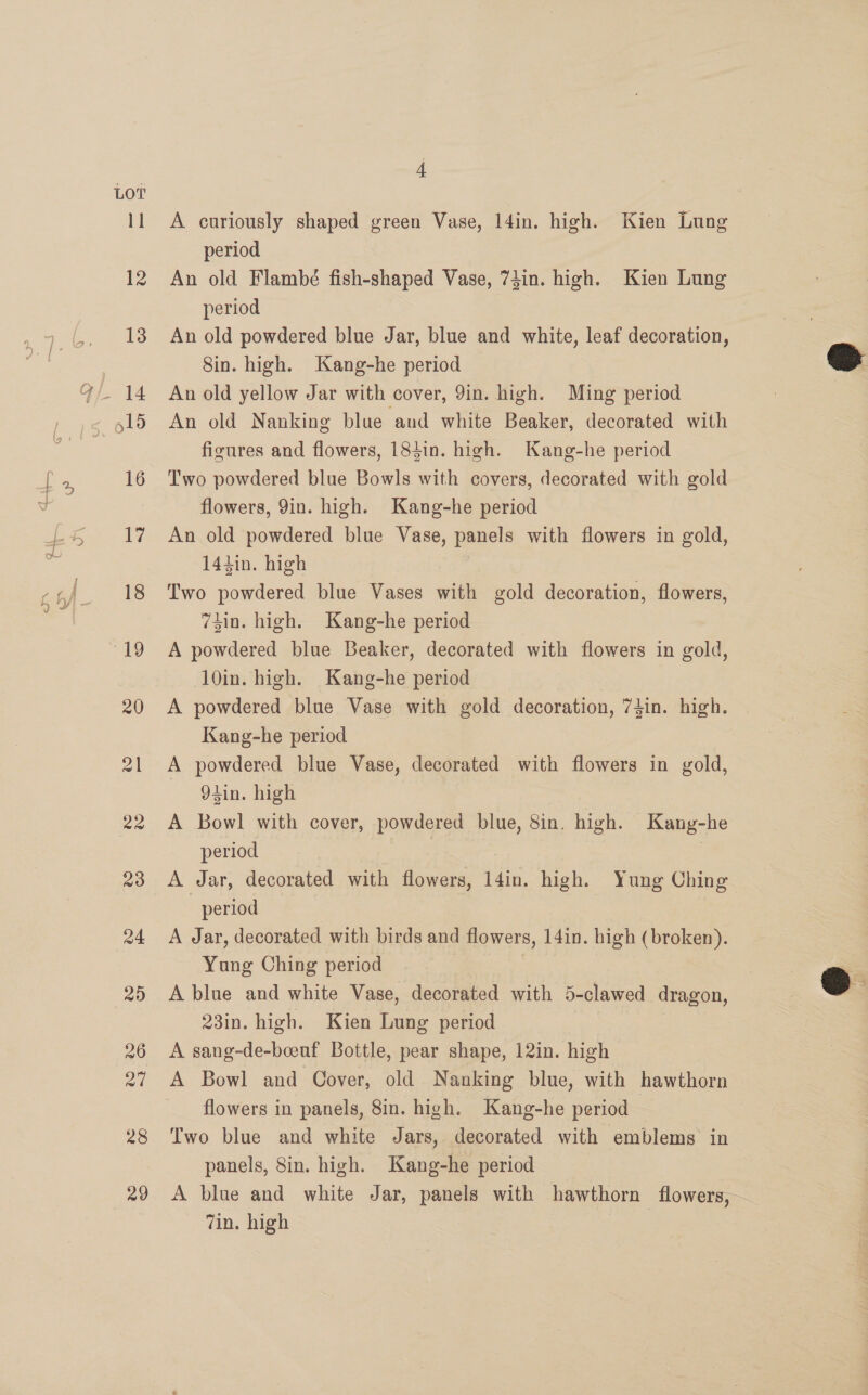 28 29 4 A curiously shaped green Vase, l4in. high. Kien Lung period An old Flambé fish-shaped Vase, 73in. high. Kien Lung period An old powdered blue Jar, blue and white, leaf decoration, Sin. high. Kang-he period An old yellow Jar with cover, 9in. high. Ming period An old Nanking blue aud white Beaker, decorated with figures and flowers, 184in. high. Kang-he period Two powdered blue Bowls with covers, decorated with gold flowers, 9in. high. Kang-he period An old powdered blue Vase, panels with flowers in gold, 144in. high Two powdered blue Vases with gold decoration, flowers, 74in. high. Kang-he period A powdered blue Beaker, decorated with flowers in gold, 10in. high. Kang-he period A powdered blue Vase with gold decoration, 74in. high. Kang-he period A powdered blue Vase, decorated with flowers in gold, 94in. high A Bowl with cover, powdered blue, 8in. high. Kang-he period | A Jar, decorated with flowers, 14in. high. Yung Ching period A Jar, decorated with birds and flowers, 14in. high (broken). Yung Ching period A blue and white Vase, decorated with 5-clawed dragon, 23in. high. Kien Lung period A sang-de-beeuf Bottle, pear shape, 12in. high A Bowl and Cover, old Nanking blue, with hawthorn flowers in panels, 8in. high. Kang-he period Two blue and white Jars, decorated with emblems in panels, 8in. high. Kang-he period A blue and white Jar, panels with hawthorn flowers,— Zin. high |  