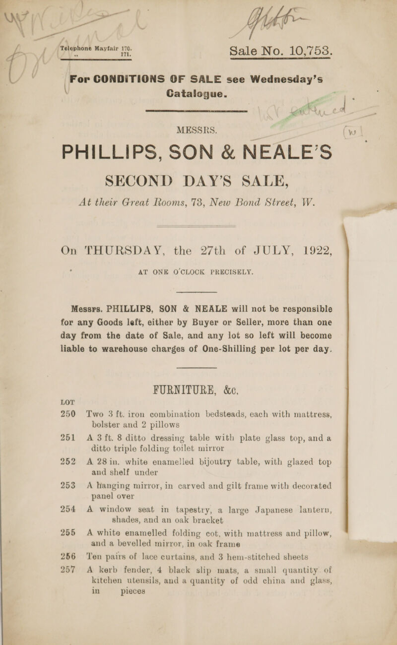  &gt; rename Sale No. 10,758.  For CONDITIONS OF SALE see Wednesday’s \ Gatalogue.  PHILLIPS, SON &amp; NEALE’S SECOND DAY’S SALE, At their Great Rooms, 78, New Bond Street, W.   On THURSDAY, the 27th of JULY, 1922, AT ONE O CLOCK PRECISELY. Messrs. PHILLIPS, SON &amp; NEALE will not be responsible for any Goods left, either by Buyer or Seller, more than one day from the date of Sale, and any lot so left will become liable to warehouse charges of One-Shilling per lot per day. FURNITURE, &amp;e, 250 Two 3 ft. iron combination bedsteads, each with mattress, bolster and 2 pillows 251 &lt;A 3 ft. 8 ditto dressing table with plate glass top, and a ditto triple folding toilet mirror 252 A 28in. white enamelled bijoutry table, with glazed top and shelf under 253 A hanging mirror, in carved and gilt frame with decorated panel over 254 A window seat in tapestry, a large Japanese lantern, shades, and an oak bracket 255 A white enamelled folding cot, with mattress and pillow, and a bevelled mirror, in oak frame 256 ‘Ten pairs of lace curtains, and 3 hem-stitched sheets kitchen utensils, and a quantity of odd china and glass, in pieces of.