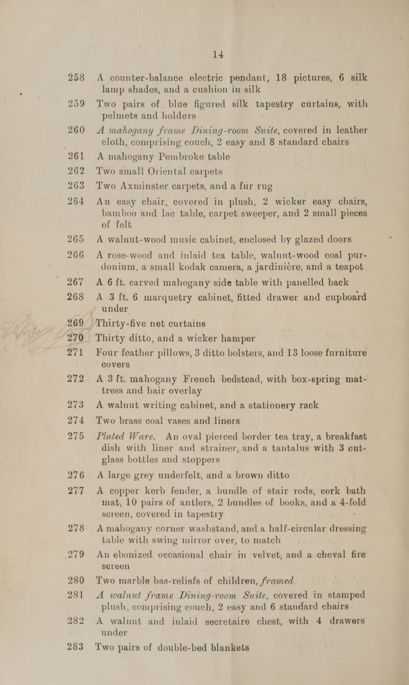 A counter-balance electric pendant, 18 pictures, 6 silk lamp shades, and a cushion in silk | Two pairs of. blue figured silk i Ree curtains, bs pelmets and holders A mahogany frame Dining-room Suite, covered in leather cloth, comprising couch, 2 easy and 8 standard chairs A mahogany Pembroke table Two small Oriental carpets Two Axminster carpets, and a fur rug An easy chair, covered in plush, 2 wicker easy chairs, bamboo and lac table, carpet sweeper, and 2 small pieces of felt A walnut-wood musie cabinet, enclosed by glazed doors A rose-wood and inlaid tea table, walnut-wood coal pur- donium, a small kodak camera, a jardiniére, and a teapot A 6 ft. carved mahogany side table with panelled back — A 3 ft. 6 marquetry cabinet, fitted drawer and cupboard under Thirty ditto, and a wicker hamper Four feather PRIOWe, 3 ditto bolsters, and 13 loose furniture covers A 3 ft. mahogany French bedstead, with box-spring mat- . tress and hair overlay A walnut writing cabinet, and a stationery rack Two brass coal vases and liners | Plated Ware. An oval pierced border tea tray, a breakfast dish with liner and strainer, and a tantalus with 3 cut- glass bottles and stoppers A large grey underfelt, and a brown ditto A copper kerb fender, a bundle of stair rods, cork bath mat, 10 pairs of antlers, 2 bundles of books, and a 4-fold screen, covered in tapestry A mahogany corner washstand, and a half-cireular eee table with swing mirror over, to match An ebonized oecasional ahaa in velvet, and a-cheval fire’ screen Two marble bas-reliefs of Gfiiaenaieaoend | A walnut frame eee a Suite, covered in stamped plush, comprising couch, 2 easy and 6 standard chairs A walnut and inlaid secretaire chest, with 4 drawers under Two pairs of double-bed blankets