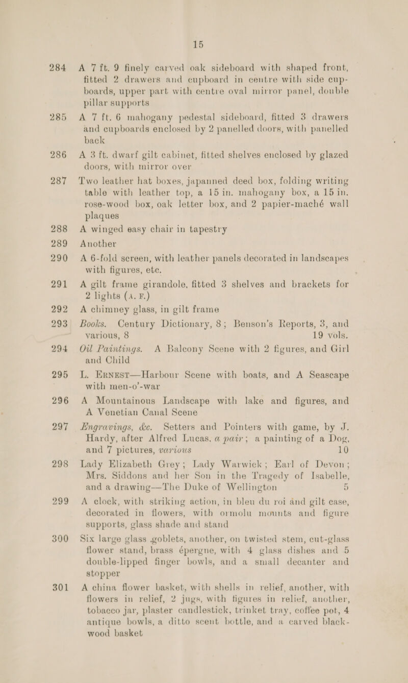284 285 297 298 300 301 15 A 7 ft. 9 finely carved oak sideboard with shaped front, fitted 2 drawers and cupboard in centre with side cup- boards, upper part with centre oval mirror panel, double pillar supports A 7 ft. 6 mahogany pedestal sideboard, fitted 3 drawers and cupboards enclosed by 2 panelled doors, with panelled back A 3 ft. dwarf gilt cabinet, fitted shelves enclosed by glazed doors, with mirror over Two leather hat boxes, japanned deed box, folding writing table with leather top, a 15 in. mahogany box, a 15 in. rose-wood box, oak letter box, and 2 papier-maché wall plaques A winged easy chair in tapestry Another A 6-fold screen, with leather panels decorated in landscapes with figures, ete. A gilt frame girandole, fitted 3 shelves and brackets for 2 lights (4. F.) A chimney glass, in gilt frame Books. Century Dictionary, 8; Benson’s Reports, 3, and various, 8 19 vols. Ow Paintings. A Balcony Scene with 2 figures, and Girl and Child L. Ernest—Harbour Scene with boats, and A Seascape with men-o’-war A Mountainous Landscape with lake and figures, and A Venetian Canal Scene Engravings, &amp;e. Setters and Pointers with game, by J. Hardy, after Alfred Lucas, a pair; a painting of a Dog, and 7 pictures, various 10 Lady Elizabeth Grey; Lady Warwick; Earl of Devon; Mrs, Siddons and her Son in the Tragedy of Isabelle, and a drawing—The Duke of Wellington 2 A clock, with striking action, in bleu du roi and gilt case, decorated in flowers, with ormolu mounts and _ figure supports, glass shade and stand Six large glass .goblets, another, on twisted stem, cut-glass flower stand, brass épergne, with 4 glass dishes and 5 double-lipped finger bowls, and a small decanter and stopper A china flower basket, with shells in relief, another, with flowers in relief, 2 jugs, with figures in relief, another, tobacco jar, plaster candlestick, trinket tray, coffee pot, 4 antique bowls, a ditto scent bottle, and a carved black- wood basket