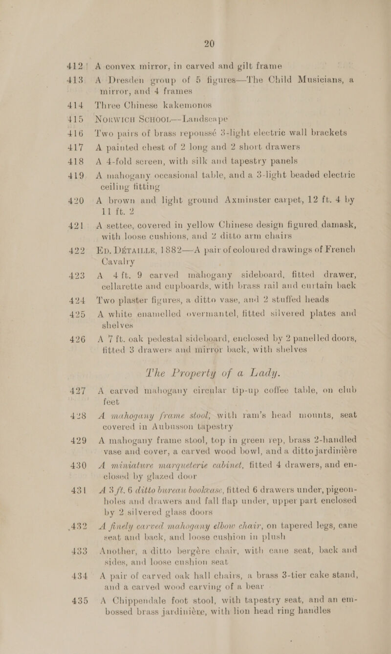 413 414 415 416 417 418 419 420 421 20 A convex mirror, in carved and gilt frame A Dresden group of 5 figures—The Child Musicians, a mirror, and 4 frames Three Chinese kakemonos Norwicu ScHoor—- Landscape ‘I'wo pairs of brass repoussé 3-lght electric wall brackets A painted chest of 2 long and 2 short drawers A 4-fold screen, with silk and tapestry panels A mahogany occasional table, and a 3-light beaded electric ceiling fitting A brown and light ground Axminster carpet, 12 ft. 4 by 11 ft. 2 A settee, covered in yellow Chinese design figured damask, with loose cushions, and % ditto arm chairs Ep. D&amp;rAILLE, 1882—A pair of coloured drawings of French Cavalry . A 4ft. 9 carved mahogany sideboard, fitted drawer, cellarette and cupboards, with brass rail and curtam back Two plaster figures, a ditto vase, and 2 stuffed heads A white enamelled overmantel, fitted silvered plates and shelves A 7 ft. oak pedestal sideboard, enclosed by 2 panelled doors, fitted 3 drawers and mirror back, with shelves The Property of a Lady. A carved mahogany circular tip-up coffee table, on club feet | A mahogany frame stool; with vam’s head mounts, seat covered in Aubusson tapestry A mahogany frame stool, top in green rep, brass 2-handled F . * * “\ vase and cover, a carved wood bowl, anda ditto jardiniere A miniature marqueterie cabinet, fitted 4 drawers, and en- closed by glazed door A 3 ft. 6 ditto bureau bookcase, fitted 6 drawers under, pigeon- holes and drawers and fall flap under, upper part enclosed by 2 silvered glass doors A finely carved mahogany elbow chair, on tapered legs, cane seat and back, and loose cushion in plush Another, a ditto bergére chair, with cane seat, back and sides, and loose eushion seat A pair of carved oak hall chairs, a brass 3-tier cake stand, and a carved wood carving of a bear A Chippendale foot stool, with tapestry seat, and an em- bossed brass jardiniére, with lion head ring handles
