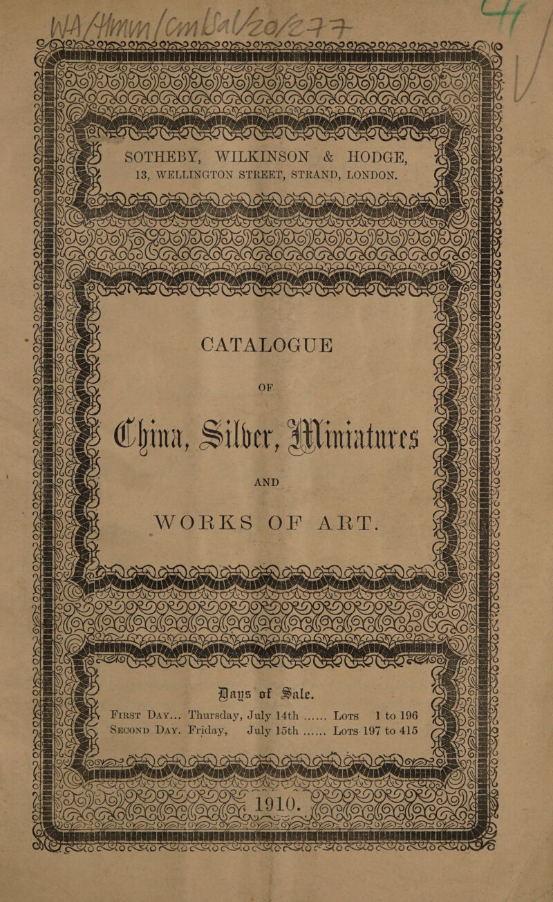 SS WA Si Wiles Lg Wen ate [A LOG sik ginal : aN YWOYOAS fc. . TIRES Va Leg =H} f LNG Z OOO ot Bat | SOTHEBY, WILKINSON &amp; HODGE, 13, WELLINGTON STREET, STRAND, LONDON. YA 2a Sa (aYoee cai A : la. f-€ 7 ©) ary, LS CATALOGUE =, ng mA Aan ATT FSD ITF 7 oe Sy Serer ae { A015 VEPs F OES a D Aen Sete lta HY ct AP rt s re ps OF China, Silver, Miniatures AND WHO OSA. veo CS La tap aRaBAG IED TT Ow WORKS OF ART. 1f20= im hantentaie, ania h. Met Rrcr retin tae eb deme wh derek Sts: 7 = f \ serail! in = fc) FUT CT Baus of Sale. First Day... Thursday, July 14th Seconp Day. Friday, July 15th Gi ' ) si 