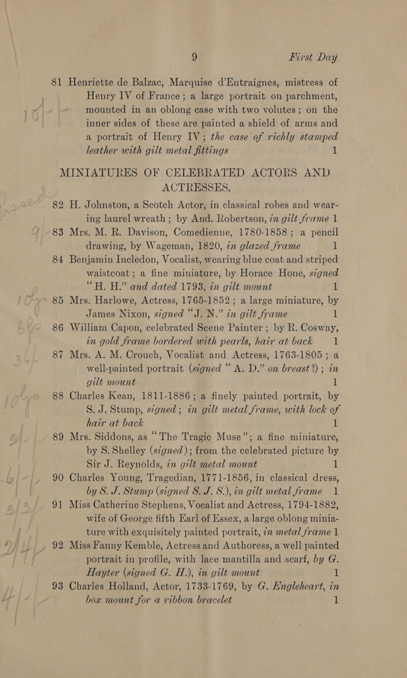 Henry IV of France; a large portrait on parchment, mounted in an oblong case with two volutes; on the inner sides of these are painted a shield of arms and a portrait of Henry IV; the case of richly stamped leather with gilt metal fittings 1 88 89 90 31 92 93 ACTRESSES. H. Johnston, a Scotch Actor, in classical robes and wear- ing laurel wreath ; by And. Robertson, 7m gilt frame 1 Mrs. M. R. Davison, Comedienue, 1780-1858; a pencil drawing, by Wageman, 1820, 72 glazed frame 1 Benjamin Incledon, Vocalist, wearing blue coat and striped waistcoat ; a fine miniature, by Horace Hone, signed “H. H.” and dated 1793, in gilt mount 1 Mrs. Harlowe, Actress, 1765-1852; a large miniature, by James Nixon, signed “J. N.” in gilt frame 1 William Capon, celebrated Scene Painter ; by R. Cosway, in gold frame bordered with pearls, hair at back 1 Mrs. A. M. Crouch, Vocalist and Actress, 1763-1805 ; a well-painted portrait (signed “ A: D.” on breast?) ; in gilt mount 1 Charles Kean, 1811-1886; a finely painted portrait, by S. J. Stump, szgned; in gilt metal frame, with lock of hair at back i! Mrs. Siddons, as ““The Tragic Muse”; a fine miniature, by S. Shelley (s¢gned); from the celebrated picture by Sir J. Reynolds, in gilt metal mount 1 Charles Young, Tragedian, 1771-1856, in classical dress, by S. J. Stump (signed S. J. S.), in gilt metal frame 1 Miss Catherine Stephens, Vocalist and Actress, 1794-1882, wife of George fifth Earl of Essex, a large oblong minia- ture with exquisitely painted portrait, 7n metal frame 1 Miss Fanny Kemble, Actress and Authoress, a well painted portrait in profile, with lace mantilla and scarf, by G. Hayter (signed G. H.), in gilt mount if Charles Holland, Actor, 1733-1769, by G. Engleheart, in box mount for a ribbon bracelet 1