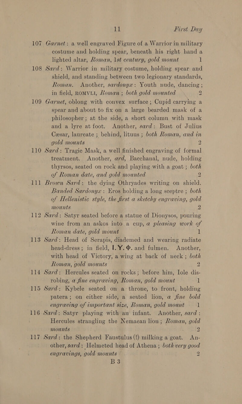 107 108 109 110 111 113 114 116 117 Bat 3 first Day Garnet: a well engraved Figure of a Warrior in military costume and holding spear, beneath his right hand a lighted altar, Roman, lst century, gold mount 1 Sard: Warrior in military costume, holding spear and shield, and standing between two legionary standards, Roman. Another, sardonyx: Youth nude, dancing ; in field, ROMVLI, Ltoman ; both gold mounted y Garnet, oblong with convex surface ; Cupid carrying a spear and about to fix on a large bearded mask of a philosopher ; at the side, a short column with mask and a lyre at foot. Another, sard: Bust of Julius Cesar, laureate ; behind, lituus ; both Roman, and in gold mounts 2 Sard: Tragic Mask, a well finished engraving of formal treatment. Another, ard, Bacchanal, nude, holding thyrsos, seated on rock and playing with a goat; both of Roman date, and gold mounted 2 Brown Sard: the dying Othryades writing on shield. Banded Sardonyx : Eros holding a long sceptre ; both of Hellenistic style, the first a sketchy engraving, gold mounts 2 Sard: Satyr seated before a statue of Dionysos, pouring wine from an askos into a cup, a pleasing work of Roman date, gold mount 1 Sard: Head of Serapis, diademed and wearing radiate head-dress ; in field, |.Y¥Y.®. and fulmen. Another, with head of Victory, a wing at back of neck; both Ftoman, gold mounts 2 Sard: Hercules seated on rocks; before him, Iole dis- robing, a fine engraving, Roman, gold mount 1 patera; on either side, a seated lion, a fine bold engraving of important size, Roman, gold mount l Sard: Satyr playing with an infant. Another, sard : Hercules strangling the Nemaean lion; Loman, gold mounts z Sard: the Shepherd Faustulus (?) milking a goat. An- other, sard: Helmeted head of Athena; both very good engravings, gold mounts yp: B38