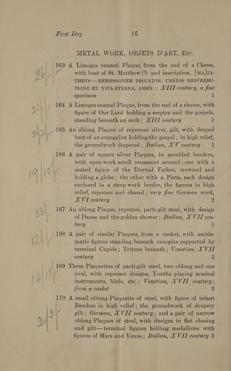 METAL WORK, OBJETS D’ART, Etc. 163 A Limoges enamel Plaque, from the end of a Chasse, with bust of St. Matthew (2) and inscription, [ma]TA- THEVS REMISSIONEM PECCATOR. CARNIS RESVRREC- TIONE ET. VITA-ETERNA. AMEN. ; A J// century, a fine specimen i  164 A Limoges enamel Plaque, from the end of a chasse, with figure of Our Lord holding a sceptre and the gospels, standing beneath an arch; A J// century 1 165 An oblong Plaque of repoussé silver, gilt, with draped bust of an evangelist holding the gospel ; in high relief, the groundwork diapered ; Jtalian, X V century 1 166 A pair of square silver Plaques, in moulded borders, with open-work scroll ornament around; one with a seated figure of the Eternal Father, crowned and holding a globe: the other with a Pieta, each design enclosed in a strap-work border, the figures in high relief, repoussé and chased ; very fine German work, AX VI century 2 167 An oblong Plaque, repoussé, parti-gilt steel, with design of Danae and the golden shower: Jtalian, X VII cen- tury 1 168 A pair of similar Plaques, from a casket, with emble- matic figures standing beneath canopies supported by terminal Cupids; Tritons beneath ; Venetian, X VII century 9 169 Three Plaquettes of parti-gilt steel, two oblong and one oval, with repoussé designs, Youths playing musical instruments, birds, ete.; Venetian, X VII century ; Srom a casket 3 170 A small oblong Plaquette of steel, with figure of infant . Bacchus in high relief; the groundwork of drapery A gilt; German, X VII century; and a pair of narrow oblong Plaques of steel, with designs in flat chasing and gilt—terminal figures holding medallions with figures of Mars and Venus; Italian, X VII century 3