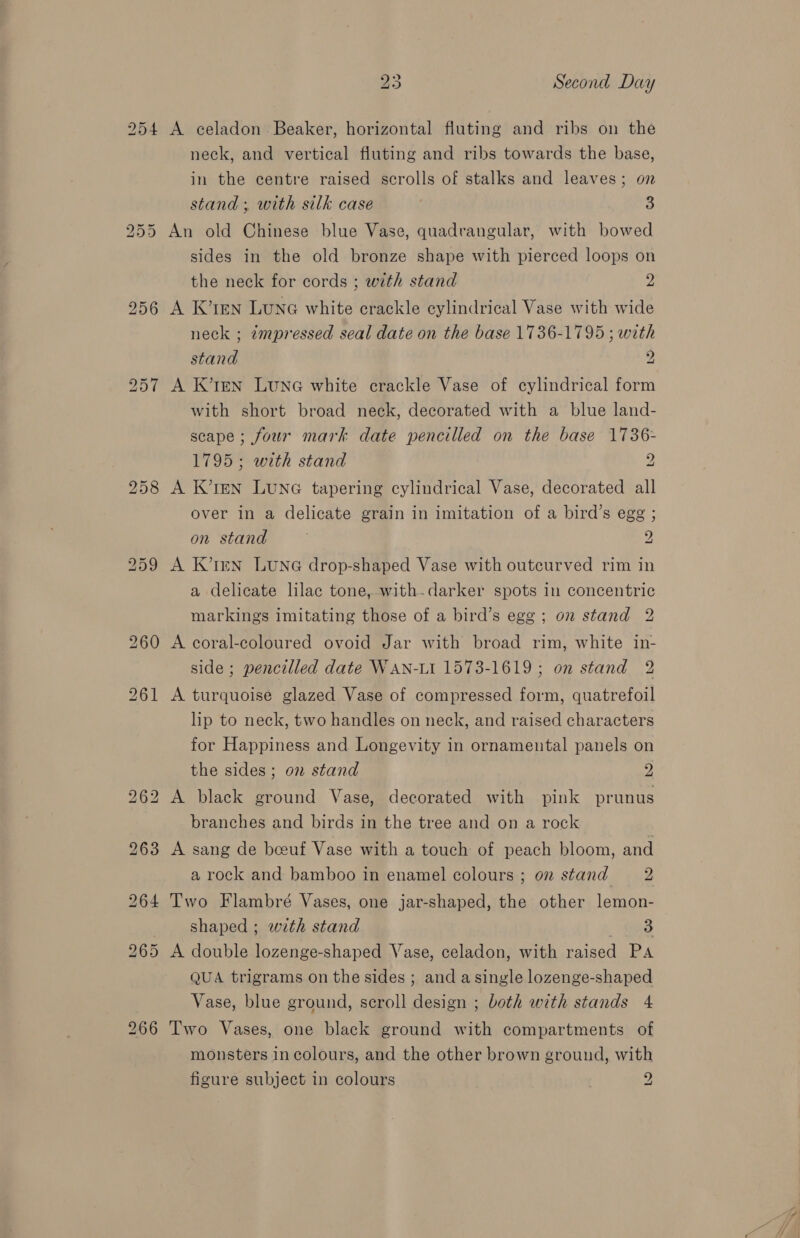 A celadon Beaker, horizontal fluting and ribs on the neck, and vertical fluting and ribs towards the base, in the centre raised scrolls of stalks and leaves; on stand ; with silk case 3 An old Chinese blue Vase, quadrangular, with bowed sides in the old bronze shape with pierced loops on the neck for cords ; with stand 2 A K’ren Luna white crackle cylindrical Vase with wide neck ; impressed seal date on the base 1736-1795 ; with stand 2 A K’1EN LunG white crackle Vase of cylindrical form with short broad neck, decorated with a blue land- scape ; four mark date pencilled on the base 1736- 1795; with stand c A K’1EN LUNG tapering cylindrical Vase, decorated all over in a delicate grain in imitation of a bird’s egg ; on stand . 2 A K’tmn LUNG drop-shaped Vase with outcurved rim in a delicate lilac tone, with.darker spots in concentric markings imitating those of a bird’s egg; on stand 2 A coral-coloured ovoid Jar with broad rim, white in- side ; pencilled date WAN-LI 1573-1619 ; on stand 2 A turquoise glazed Vase of compressed form, quatrefoil lip to neck, two handles on neck, and raised characters for Happiness and Longevity in ornamental panels on the sides ; on stand 2 A black ground Vase, decorated with pink prunus branches and birds in the tree and on a rock A sang de beeuf Vase with a touch of peach bloom, and a rock and bamboo in enamel colours ; on stand 2 Two Flambré Vases, one jar-shaped, the other lemon- shaped ; with stand ee3 A double lozenge-shaped Vase, celadon, with raised PA QUA trigrams on the sides ; and a single lozenge-shaped Vase, blue ground, scroll design ; both with stands 4 Two Vases, one black ground with compartments of monsters incolours, and the other brown ground, with figure subject in colours 2