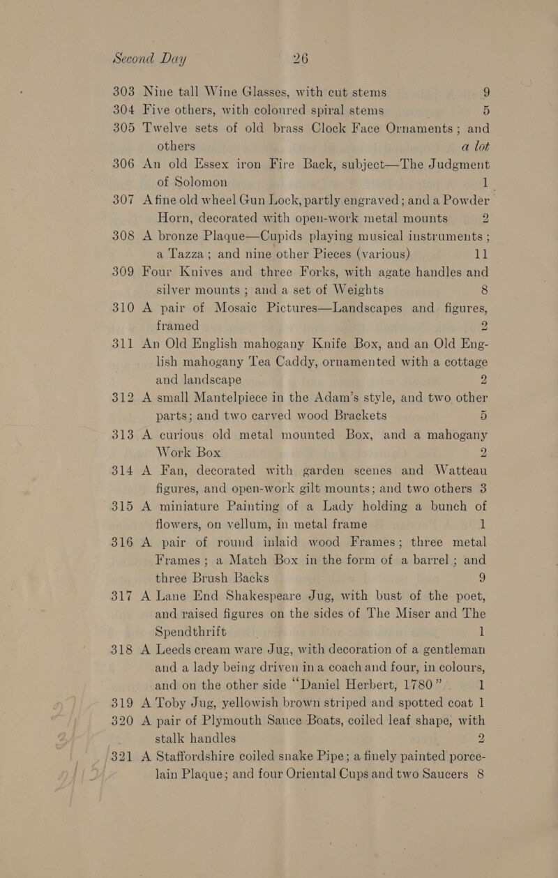 303 304 305 306 307 308 309 310 31] 316 B17 318 319 320 321 Nine tall Wine Glasses, with cut stems 9 Five others, with coloured spiral stems 5 Twelve sets of old brass Clock Face Ornaments; and others a lot An old Essex iron Fire Back, subject—The Judgment of Solomon 1 A fine old wheel Gun Lock, partly engraved; anda Powder &gt; Horn, decorated with open-work metal mounts 2 A bronze Plaque—Cupids playing musical instruments ; a Tazza; and nine other Pieces (various) 11 Four Knives and three Forks, with agate handles and silver mounts ; and a set of Weights 8 A pair of Mosaic Pictures—Landscapes and_ figures, framed 2 An Old English mahogany Knife Box, and an Old Eng- lish mahogany Tea Caddy, ornamented with a cottage and landscape 2 A small Mantelpiece in the Adam’s style, and two other parts; and two carved wood Brackets 5 A curious old metal mounted Box, and a mahogany Work Box 2 A Fan, decorated with garden scenes and Watteau figures, and open-work gilt mounts; and two others 3 A miniature Painting of a Lady holding a bunch of flowers, on vellum, in metal frame 1 A pair of round inlaid wood Frames; three metal Frames ; a Match Box in the form of a barrel ; and three Brush Backs 9 A Lane End Shakespeare Jug, with bust of the poet, and raised figures on the sides of The Miser and The Spendthrift i if A Leeds cream ware Jug, with decoration of a gentleman and a lady being driven ina coach and four, in colours, and on the other side “Daniel Herbert, 1780” 1 A Toby Jug, yellowish brown striped and spotted coat 1 A pair of Plymouth Sauce Boats, coiled leaf shape, with stalk handles 2 A Staffordshire coiled snake Pipe; a finely painted porce- lain Plaque; and four Oriental Cups and two Saucers 8