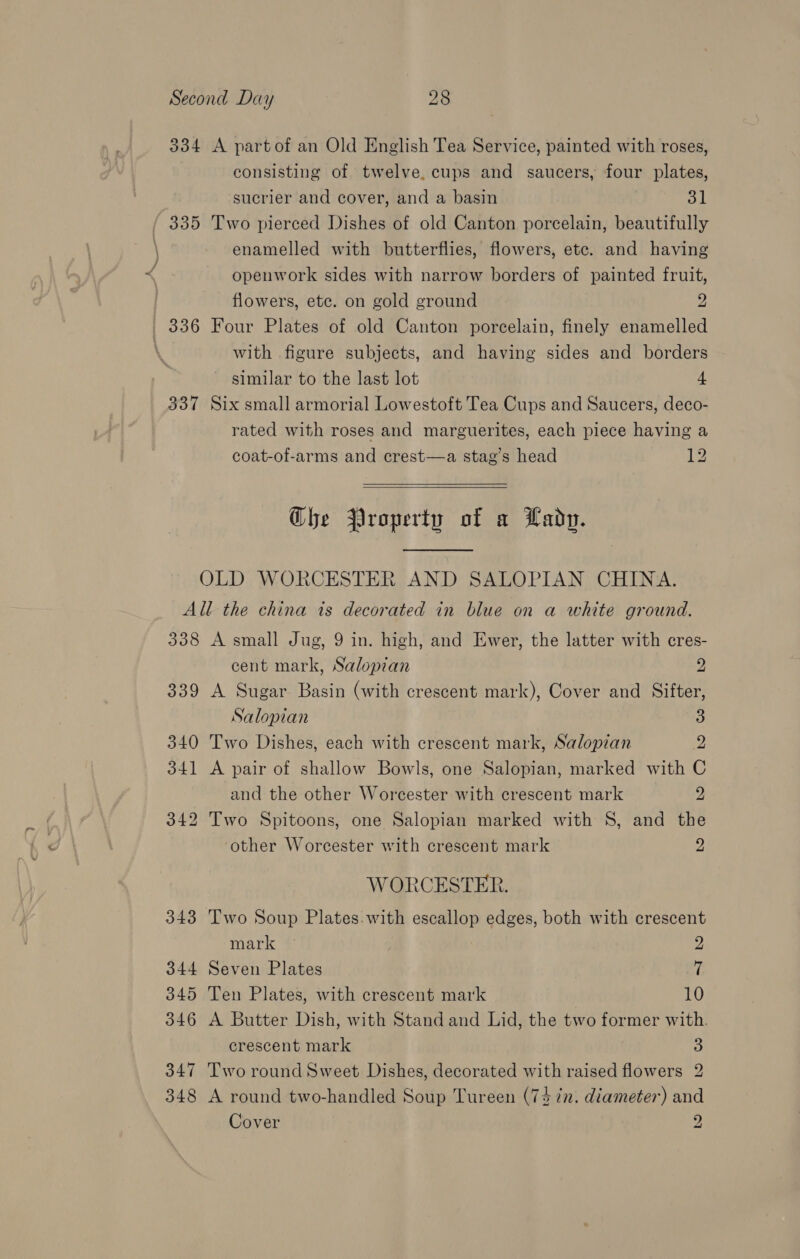 334 A partof an Old English Tea Service, painted with roses, consisting of twelve, cups and saucers, four plates, sucrier and cover, and a basin 31 / 335 Two pierced Dishes of old Canton porcelain, beautifully enamelled with butterflies, flowers, ete. and having openwork sides with narrow borders of painted fruit, flowers, ete. on gold ground 2 336 Four Plates of old Canton porcelain, finely enamelled | with figure subjects, and having sides and borders similar to the last lot 4 337 Six small armorial Lowestoft Tea Cups and Saucers, deco- rated with roses and marguerites, each piece having a coat-of-arms and crest—a stag’s head 12  Che Property of a Lady. OLD WORCESTER AND SALOPIAN CHINA. All the china is decorated in blue on a white ground. 338 A small Jug, 9 in. high, and Ewer, the latter with cres- cent mark, Salopian 2 339 A Sugar Basin (with crescent mark), Cover and Sifter, Salopian 3 340 Two Dishes, each with crescent mark, Salopian 2 341 A pair of shallow Bowls, one Salopian, marked with C and the other Worcester with crescent mark 2 342 Two Spitoons, one Salopian marked with S, and the other Worcester with crescent mark 2 WORCESTER. 343 Two Soup Plates.with escallop edges, both with crescent mark 2 344 Seven Plates 7 345 Ten Plates, with crescent mark 10 346 A Butter Dish, with Stand and Lid, the two former with. crescent mark 3 347 Two round Sweet Dishes, decorated with raised flowers 2 348 A round two-handled Soup Tureen (74 in. diameter) and Cover 2