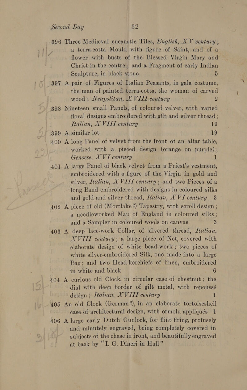 396 Three Medieval encaustic Tiles, Hnglish, X V century ; a terra-cotta Mould with figure of Saint, and of a flower with busts of the Blessed Virgin Mary and Christ in the centre; and a Fragment of early Indian Sculpture, in black stone 5 397 A pair of Figures of Italian Peasants, in gala costume, the man of painted terra-cotta, the woman of carved wood ; Neapolitan, X VIII century 2 398 Nineteen small Panels, of coloured velvet, with varied floral designs embroidered with g!lt and silver thread; Italian, X VIII century 19 399 A similar lot | 19 400 A long Panel of velvet from the front of an altar table, worked with a pieced design (orange on purple); Genoese, X VI century 1 401 A large Panel of black velvet from a Priest’s vestment, embroidered with a figure of the Virgin in gold and silver, [talian, X VIII century ; and two Pieces of a long Band embroidered with designs in coloured silks and gold and silver thread, Jtalian, X VI century 3 402 A piece of old (Mortlake?) Tapestry, with scroll design ; a needleworked Map of England in coloured silks; and a Sampler in coloured wools on canvas 3 403 A deep lace-work Collar, of silvered thread, Jtalian, XVIII century; a large piece of Net, covered with elaborate design of white bead-work ; two pieces of white silver-embroidered Silk, one made into a large Bag; and two Head-kerchiefs of linen, embroidered in white and black 6 404 A curious old Clock, in circular case of chestnut; the dial with deep border of gilt metal, with repoussé design ; Italian, X VIII century 1 405 An old Clock (German ?), in an elaborate tortoiseshell case. of architectural design, with ormolu appliqués 1 406 A large early Dutch Gunlock, for flint firing, profusely and minutely engraved, being completely covered in subjects of the chase in front, and beautifully engraved at back by “I. G. Dincri in Hall ”