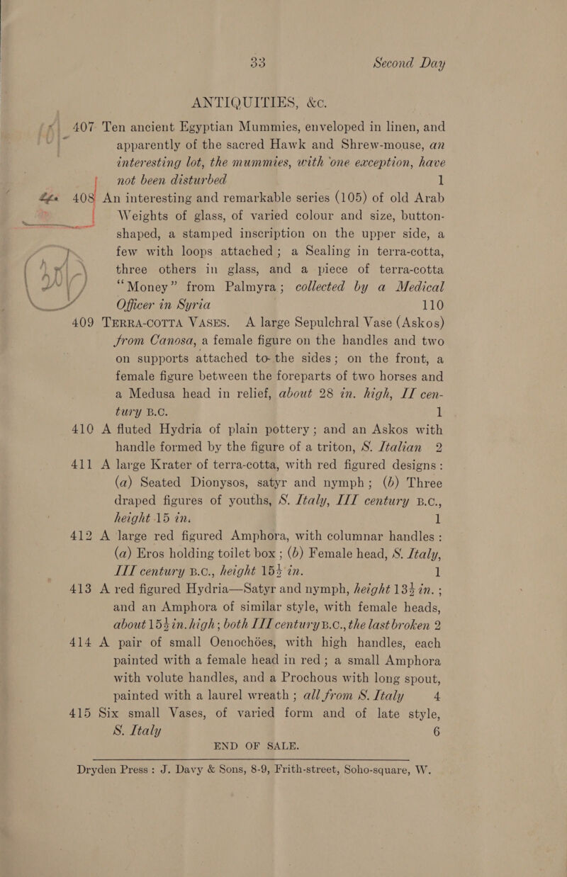 ANTIQUITIES, &amp;c. 407 Ten ancient Egyptian Mummies, enveloped in linen, and apparently of the sacred Hawk and Shrew-mouse, an interesting lot, the mummies, with ‘one exception, have not been disturbed 1 #g« 408 An interesting and remarkable series (105) of old Arab | Weights of glass, of varied colour and size, button- shaped, a stamped inscription on the upper side, a few with loops attached; a Sealing in terra-cotta, ‘Lt | three others in glass, and a piece of terra-cotta Oe il “Money” from Palmyra; collected by a Medical NE Officer in Syria 110 409 Trrra-corra Vases. &lt;A large Sepulchral Vase (Askos) Jrom Canosa, a female figure on the handles and two on supports attached to-the sides; on the front, a female figure between the foreparts of two horses and a Medusa head in relief, about 28 in. high, IT cen- tury B.C. 1 410 A fluted Hydria of plain pottery ; and an Askos with handle formed by the figure of a triton, S. Italian 2 411 A large Krater of terra-cotta, with red figured designs: (a) Seated Dionysos, satyr and nymph; (6) Three draped figures of youths, S. /taly, IIT century B.c., height 15 in. 1 412 A large red figured Amphora, with columnar handles : (a) Eros holding toilet box ; (b) Female head, S. Jtaly, LIT century 8.¢., height 155 in. l 413 A ved figured Hydria—Satyr and nymph, height 13% in. ; and an Amphora of similar style, with female heads, about 154in. high; both LIT century®.c., the last broken 2 414 A pair of small Oenochées, with high handles, each painted with a female head in red; a small Amphora with volute handles, and a Prochous with long spout, painted with a laurel wreath ; all from S. Italy 4 415 Six small Vases, of varied form and of late style, S. Italy 6 END OF SALE. &lt;« : Dryden Press: J. Davy &amp; Sons, 8-9, Frith-street, Soho-square, W.