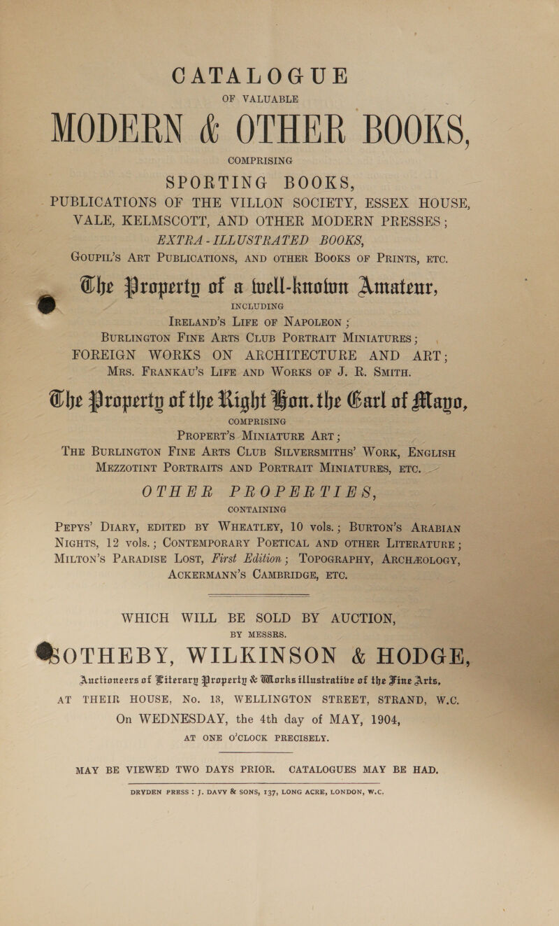 CATALOGUE OF VALUABLE MODERN &amp; OTHER BOOKS, COMPRISING SPORTING BOOKS, - PUBLICATIONS OF THE VILLON SOCIETY, ESSEX HOUSE, VALE, KELMSCOTT, AND OTHER MODERN PRESSES ; EXTRA-ILLUSTRATED BOOKS, GOUPIL’s ART PUBLICATIONS, AND OTHER Books OF PRINTS, ETC. Ghe Property of a well-known Amatenr, oe INCLUDING a IRELAND’S LirE oF NAPOLEON ; BURLINGTON FINE ARTS CLUB PORTRAIT MINIATURES; FOREIGN WORKS ON ARCHITECTURE AND ART; Mrs. FRANKAU’s LIFE AND WoRKS oF J. R. SMITH. The Property of the Right Bon. the Garl of Mano, COMPRISING PROPERT’S MINIATURE ART ; THE BURLINGTON FINE ARTS CLUB Sap eaiicne WORK, ENGLISH MEZZOTINT PORTRAITS AND PORTRAIT MINIATURES, ETC. ~ OTHHR PROPHERTIES, CONTAINING DIARY, EDITED BY WHEATLEY, 10 vols.; BurToN’s ARABIAN NiGHTS, 12 vols.; CONTEMPORARY POETICAL AND OTHER LITERATURE ; MILToON’s PARADISE Lost, First Edition; TOPOGRAPHY, ARCHEOLOGY, ACKERMANN’S CAMBRIDGE, ETC. Z PEPYS’  WHICH WILL BE SOLD BY AUCTION, BY MESSRS. @;0THEBY, WILKINSON &amp; HODGE, Auctioneers of Literary Property &amp; Works tllustratibe of the Fine Arts, AT THEIR HOUSE, No. 18, WELLINGTON STREET, STRAND, W.C. On WEDNESDAY, the 4th day of MAY, 1904, AT ONE O’CLOCK PRECISELY. MAY BE VIEWED TWO DAYS PRIOR. CATALOGUES MAY BE HAD. DRYDEN PRESS : J. DAVY &amp; SONS, 137, LONG ACRE, LONDON, W.C, 
