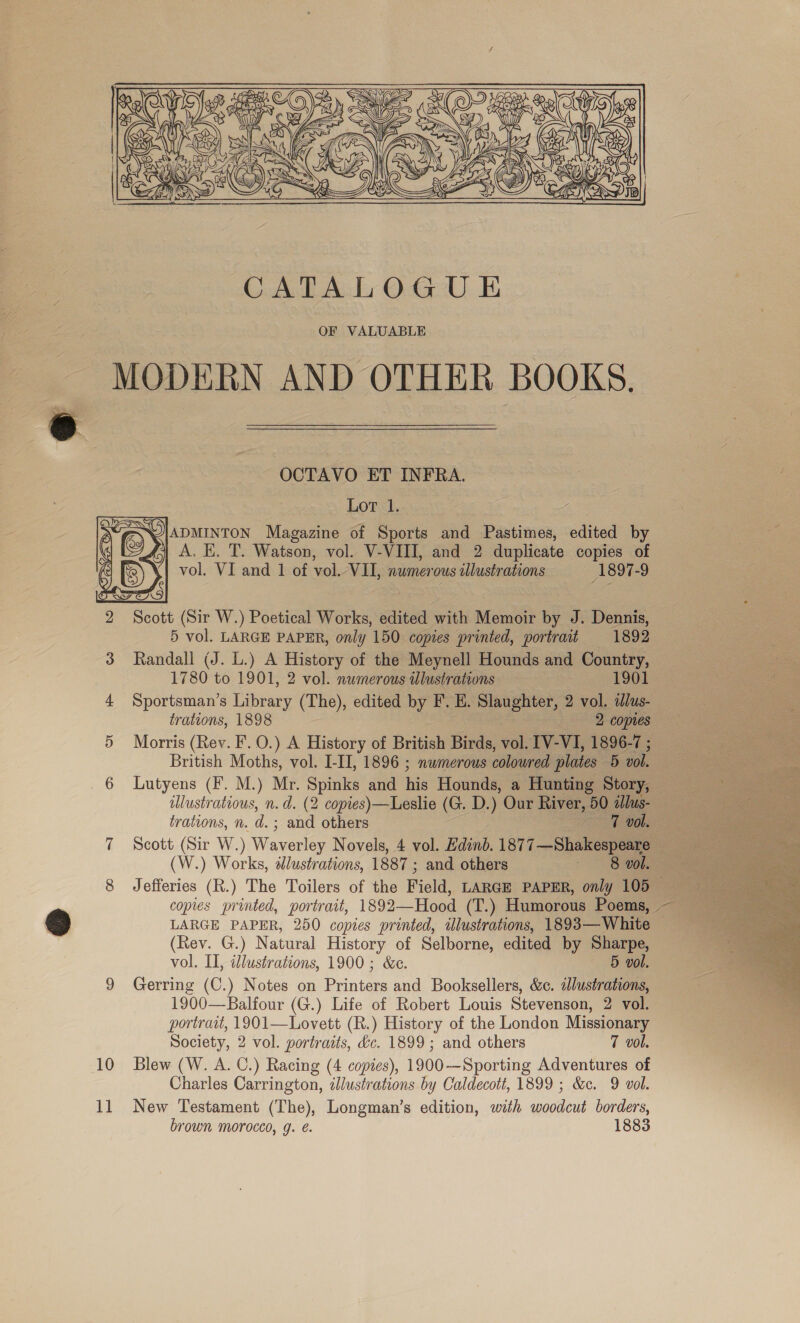  OCTAVO ET INFRA. Lor 1. S\U|ADMINTON Magazine of Sports and Pastimes, edited by A. K. T. Watson, vol. V-VIII, and 2 duplicate copies of vol. VI and 1 of vol. VII, numerous illustrations 1897-9     2 Scott (Sir W.) Poetical Works, edited with Memoir by J. Dennis, 5 vol. LARGE PAPER, only 150 copies printed, portrait 1892 3 Randall (J. L.) A History of the Meynell Hounds and Country, 1780 to 1901, 2 vol. numerous tllustrations 1901 ; ‘ . 4 Sportsman’s Library (The), edited by F. H. Slaughter, 2 vol. alus- ses ie trations, 1898 e 2 copies 5 Morris (Rev. F. 0.) A History of British Birds, vol. IV-VI, 1896-7 ; British Moths, vol. I-II, 1896 ; numerous coloured plates 5 vol. 6 Lutyens (F. M.) Mr. Spinks and his Hounds, a Hunting Story, : illustratious, n.d. (2 copies)—Leslie (G. D.) Our River, 50 alus- trations, n. d.; and others ; 7 BOE i 7 Scott (Sir W.) Waverley Novels, 4 vol. Hdinb. 1877—Shakespeare (W.) Works, 2lustrations, 1887 ; and others Me 8 Jefferies (R.) The Toilers of the Field, LARGE PAPER, only 1050 copies printed, portrait, 1892—Hood (T.) Humorous Poems, — LARGE PAPER, 250 copies printed, illustrations, 1893—White — (Rev. G.) Natural History of Selborne, edited by Sharpe, vol. II, illustrations, 1900; &amp;c. 5 vol. 9 Gerring (C.) Notes on Printers and Booksellers, &amp;c. adlustrations, 1900—Balfour (G.) Life of Robert Louis Stevenson, 2 vol. portrait, 1901—Lovett (R.) History of the London Missionary Society, 2 vol. portraits, &amp;c. 1899 ; and others 7 vol. 10 Blew (W. A. C.) Racing (4 copies), 1900-—Sporting Adventures of Charles Carrington, illustrations by Caldecott, 1899 ; &amp;c. 9 vol. brown morocco, g. é. 1883 