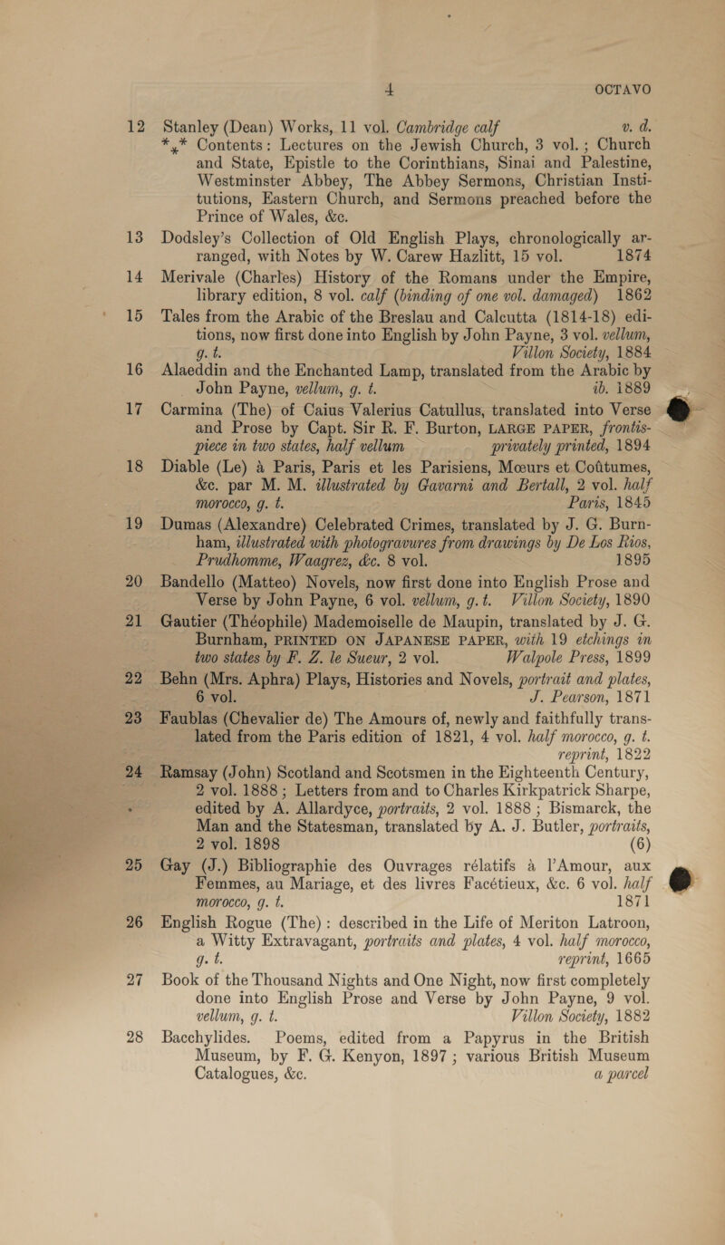 rs ay Bi cae vate > 12 25 26 27 28 4 OCTAVO *.* Contents: Lectures on the Jewish Church, 3 vol. ; Church and State, Epistle to the Corinthians, Sinai and Palestine, Westminster Abbey, The Abbey Sermons, Christian Insti- tutions, Eastern Church, and Sermons preached before the Prince of Wales, &amp;c. Dodsley’s Collection of Old English Plays, chronologically ar- ranged, with Notes by W. Carew Hazlitt, 15 vol. 1874 Merivale (Charles) History of the Romans under the Empire, library edition, 8 vol. calf (binding of one vol. damaged) 1862 Tales from the Arabic of the Breslau and Calcutta (1814-18) edi- pti now first done into English by John Payne, 3 vol. vellum, Villon Society, 1884 Alaoddin and the Enchanted Lamp, translated from the Arabic by _ John Payne, vellum, g. t. ib. i889 Carmina (The) of Caius Valerius Catullus, translated into Verse and Prose by Capt. Sir R. F. Burton, LARGE PAPER, frontis- piece in two states, half vellum — privately printed, 1894 Diable (Le) 4 Paris, Paris et les Parisiens, Mceurs et Cofitumes, &amp;e. par M. M. allustrated by Gavarni and Bertall, 2 vol. half morocco, g. t. Paris, 1845 Dumas (Alexandre) Celebrated Crimes, translated by J. G. Burn- ham, illustrated with photogravures fr om drawings by De Los fios, Prudhomme, Waagrez, &amp;c. 8 vol. 1895 Bandello (Matteo) Novels, now first done into English Prose and Verse by John Payne, 6 vol. vellum, g.t. Villon Society, 1890 Gautier (Théophile) Mademoiselle de Maupin, translated by J. G. Burnham, PRINTED ON JAPANESE PAPER, with 19 etchings in two states by F. Z. le Sueur, 2 vol. Walpole Press, 1899 Behn see Aphra) Plays, Histories and Novels, portrait and plates, vol. J. Pearson, 1871 lated from the Paris edition of 1821, 4 vol. half morocco, g. é reprint, 1822 Ramsay (John) Scotland and Scotsmen in the Eighteenth hee 2 vol. 1888 ; Letters from and to Charles Kirkpatrick Sharpe, edited by A. Allardyce, portraits, 2 vol. 1888 ; Bismarck, the Man and the Statesman, translated by A. J. Butler, portraits, 2 vol. 1898 (6) Gay (J.) Bibliographie des Ouvrages rélatifs a Amour, aux Femmes, au Mariage, et des livres Facétieux, &amp;c. 6 vol. half morocco, g. t. 1871 English Rogue (The) : described in the Life of Meriton Latroon, a Witty Extravagant, portraits and plates, 4 vol. half morocco, g. t. reprint, 1665 Book of the Thousand Nights and One Night, now first completely done into English Prose and Verse by John Payne, 9 vol. vellum, g. t. Villon Society, 1882 Bacchylides. Poems, edited from a Papyrus in the British Museum, by F. G. Kenyon, 1897 ; various British Museum Catalogues, &amp;e. a parcel , ®