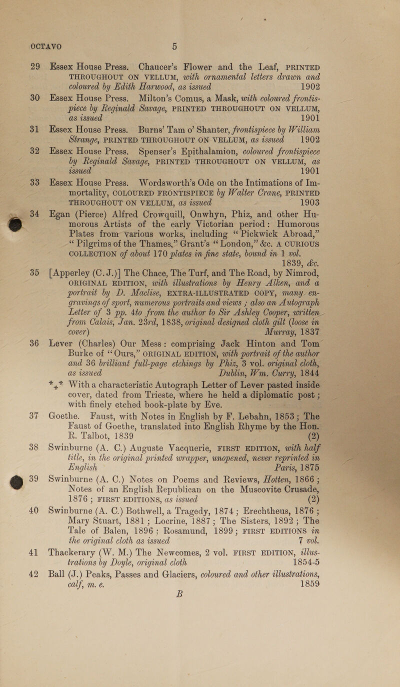 30 31 32 35 36 39 40 4] 42 THROUGHOUT ON VELLUM, with ornamental letters drawn and coloured by Edith Harwood, as issued 1902 Essex House Press. Milton’s Comus, a Mask, with coloured frontis- prece by Reginald Savage, PRINTED THROUGHOUT ON VELLUM, as issued 1901 Essex House Press. Burns’ Tam o’ Shanter, frontispiece by William Strange, PRINTED THROUGHOUT ON VELLUM, as issued 1902 Essex House Press. Spenser’s Epithalamion, coloured frontispiece by eginald Savage, PRINTED THROUGHOUT ON VELLUM, as issued 1901 Hssex House Press. Wordsworth’s Ode on the Intimations of Im- mortality, COLOURED FRONTISPIECE by Walter Crane, PRINTED THROUGHOUT ON VELLUM, as issued ~ 1903 Egan (Pierce) Alfred Crowquill, Onwhyn, Phiz, and other Hu- morous Artists of the early Victorian period: Humorous Plates from various works, including “ Pickwick Abroad,” ‘‘ Pilgrims of the Thames,” Grant’s ‘‘ London,” &amp;c. A CURIOUS COLLECTION of about 170 plates in fine state, bound m 1 vol. 1839, &amp;e. [Apperley (C.J.)] The Chace, The Turf, and The Road, by Nimrod, ORIGINAL EDITION, with illustrations by Henry Alken, and a portrait by D. Maclise, EXTRA-ILLUSTRATED OOPY, many en- gravings of sport, numerous portraits and views ; also an Autograph Letter of 3 pp. 4to from the author to Sir Ashley Cooper, written Jrom Calais, Jan. 23rd, 1838, original designed cloth gilt (loose in cover) Murray, 1837 Lever (Charles) Our Mess: comprising Jack Hinton and Tom Burke of ‘‘Ours,” ORIGINAL EDITION, with portrait of the author and 36 brilliant full-page etchings by Pz, 3 vol. original cloth, as issued Dublin, Wm. Curry, 1844 *,.* Witha characteristic Autograph Letter of Lever pasted inside ~ cover, dated from Trieste, where he held a dippees post ; with finely etched book-plate by Eve. | Goethe. Faust, with Notes in English by F’. Lebahn, 1853 ; The Faust of Goethe, translated into English Rhyme by the Hon. R. Talbot, 1839 (2) Swinburne (A. C.) Auguste Vacquerie, FIRST EDITION, with half English Paris, 1875 Swinburne (A. C.) Notes on Poems and Reviews, Hotten, 1866 ; Notes of an English Republican on the Muscovite Crusade, 1876 ; FIRST EDITIONS, as issued (2) Swinburne (A. C.) Bothwell, a Tragedy, 1874; Erechtheus, 1876 ; Mary Stuart, 1881 ; Locrine, 1887; The Sisters, 1892 ; The Tale of Balen, 1896; Rosamund, 1899; FIRST EDITIONS in the original cloth as issued 7 vol. Thackerary (W. M.) The Newcomes, 2 vol. FIRST EDITION, llus- trations by Doyle, original cloth 1854-5 Ball (J.) Peaks, Passes and Glaciers, colowred and other illustrations, calf, m. é. 1859 B