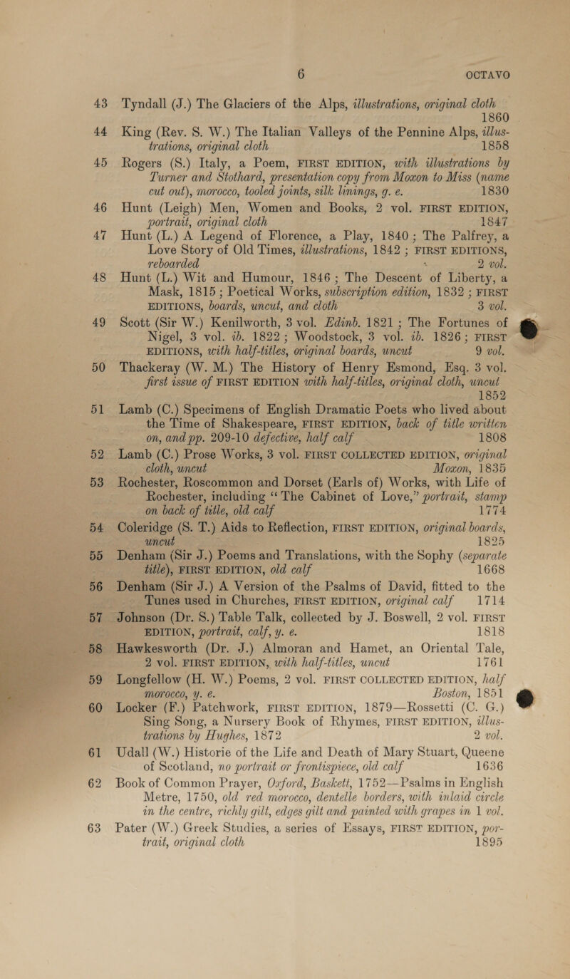  43 44 45 47 48 49 50 51 6 OCTAVO Tyndall (J.) The Glaciers of the Alps, ilustrations, original cloth 1860 King (Rev. 8S. W.) The Italian Valleys of the Pennine Alps, 2J/us- Rogers (S.) Italy, a Poem, FIRST EDITION, with illustrations by Turner and Stothard, presentation copy from Moxon to Miss (name cut out), morocco, tooled joints, silk linings, g. e. 1830 Hunt (L.) A Legend of Florence, a Play, 1840; The Palfrey, a Love Story of Old Times, illustrations, 1842 ; ‘FIRST EDITIONS, reboarded 2 vol. Hunt (L.) Wit and Humour, 1846; The Dareté: of Liberty, a Mask, 1815; Poetical Works, subscription edition, 1832 ; FIRST EDITIONS, boards, uncut, and cloth 3 vol. Scott (Sir W.) Kenilworth, 3 vol. Edinb. 1821 ; The Fortunes of Nigel, 3 vol. 2b. 1822 ; Woodstock, 3 vol. 1b. 1826; FIRST EDITIONS, with half-titles, original boards, uncut 9 vol. Thackeray (W. M.) The History of Henry Esmond, Esq. 3 vol. jirst issue of FIRST EDITION with half-tiles, original cloth, uncut 1852 Lamb (C.) Specimens of English Dramatic Poets who lived about the Time of Shakespeare, FIRST EDITION, back of title written on, and pp. 209-10 defective, half calf 1808 Lamb (C.) Prose Works, 3 vol. FIRST COLLECTED EDITION, original cloth, uncut | Moxon, 1835 Rochester, Roscommon and Dorset (Earls of) Works, with Life of Rochester, including ‘‘'The Cabinet of Love,” portrait, stamp on back of title, old calf 1774 Coleridge (S. T. ) Aids to Reflection, FIRST EDITION, original boards, uncut 1825 Denham (Sir J.) Poems and Translations, with the Sophy (separate title), FIRST EDITION, old calf 1668 Tunes used in Churches, FIRST EDITION, original calf 1714 EDITION, portrait, calf, y. e. 1818 Hawkesworth (Dr. J.) Almoran and Hamet, an Oriental Tale, 2 vol. FIRST EDITION, with half-titles, uncut 1761 Morocco, Y. €. Boston, 1851 Locker (F.) Patchwork, FIRST EDITION, 1879—Rossetti (C. G.) Sing Song, a Nursery Book of Rhymes, FIRST EDITION, t/lus- trations by Hughes, 1872 2 vol. Udall (W.) Historie of the Life and Death of Mary Stuart, Queene of Scotland, no portrait or frontispiece, old calf 1636 Book of Common Prayer, Oxford, Baskett, 1752—Psalms in English Metre, 1750, old red morocco, dentelle borders, with inlaid circle in the centre, richly gilt, edges gilt and painted with grapes in I vol. Pater (W.) Greek Studies, a series of Essays, FIRST EDITION, por- trait, original cloth 1895
