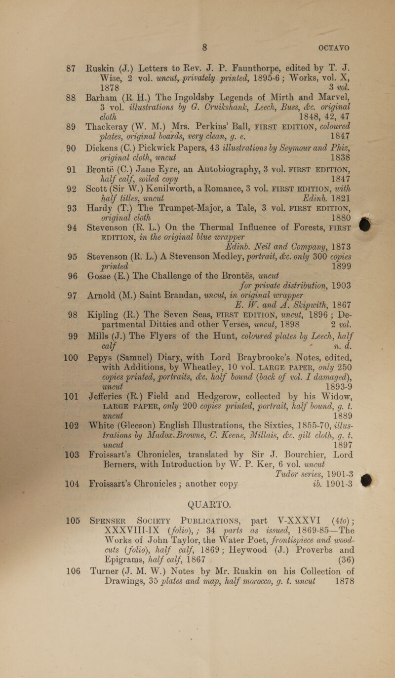  87 88 89 90 a. 92 93 94 95 96 97 98 99 100 102 103 104 105 106 8 OCTAVO Ruskin (J.) Letters to Rev. J. P. Faunthorpe, edited by T. J. 1878 3 vol. Barham (R. H.) The Ingoldsby Legends of Mirth and Marvel, 3 vol. illustrations by G. Cruikshank, Leech, Buss, &amp;c. original cloth 1848, 42, 47 Thackeray (W. M.) Mrs. Perkins’ Ball, First EDITION, coloured plates, original boards, very clean, g. e. 1847 Dickens (C.) Pickwick Papers, 43 «lustrations by Seymour and Phiz, original cloth, wncut 1838 Bronté (C.) Jane Eyre, an Autobiography, 3 vol. FIRST EDITION, half calf, soiled copy 1847 Scott (Sir W.) Kenilworth, a Romance, 3 vol. FIRST EDITION, with half titles, uncut Edinb. 1821 Hardy (T.) The Trumpet-Major, a Tale, 3 vol. FIRST EDITION, original cloth aes ~ 1880 Stevenson (R. L.) On the Thermal Influence of Forests, First EDITION, in the original blue wrapper Ldinb. Nei and Company, 1873 Stevenson (R. L.) A Stevenson Medley, portrait, dc. only 300 copies printed 1899 Gosse (E.) The Challenge of the Brontés, uncut 3 for private distribution, 1903 Arnold (M.) Saint Brandan, uncut, in original wrapper EL. W. and A. Skipwith, 1867 Kipling (R.) The Seven Seas, FIRST EDITION, uncut, 1896 ; De- partmental Ditties and other Verses, uncut, 1898 2 vol. Mills (J.) The Flyers of the Hunt, colowred plates by Leech, half o bauy: n. d. Pepys (Samuel) Diary, with Lord Braybrooke’s Notes, edited, with Additions, by Wheatley, 10 vol. LARGE PAPER, only 250 copies printed, portraits, dc. half bound (back of vol. I damaged), uncut 1893-9 Jefferies (R.) Field and Hedgerow, collected by his Widow, LARGE PAPER, only 200 copies printed, portrait, half bound, gq. t. uncut 1889 White (Gleeson) English Illustrations, the Sixties, 1855-70, iJlus- trations by Madox. Browne, C. Keene, Millais, &amp;c. gilt cloth, q. t. uncut 1897 Froissart’s Chronicles, translated by Sir J. Bourchier, Lord Berners, with Introduction by W. P. Ker, 6 vol. wncut Tudor series, 1901-3 Froissart’s Chronicles ; another copy ib. 1901-3 QUARTO. SPENSER SOCIETY PUBLICATIONS, part V-XXXVI_ (4¢); XXXVITT-IX (folto),; 34 parts as issued, 1869-85—'The Works of John Taylor, the Water Poet, frontispiece and wood- culs (folio), half calf, 1869; Heywood (J.) Proverbs and Epigrams, half calf, 1867 (36) Turner (J. M. W.) Notes by Mr. Ruskin on his Collection of