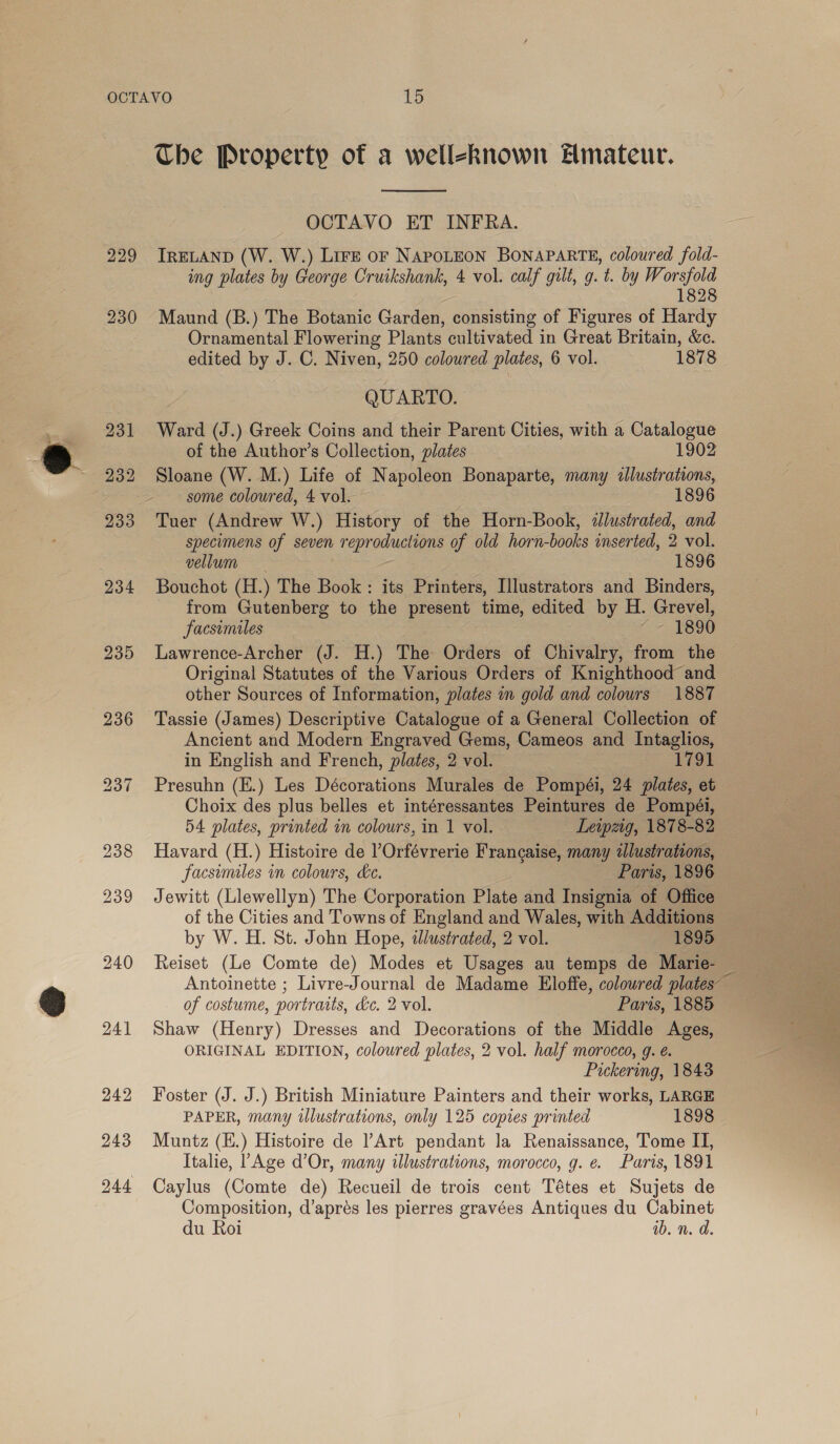 229 Che Property of a welleknown Hmateur.  OCTAVO ET INFRA. IRELAND (W. W.) Lire oF NAPOLEON BONAPARTE, coloured fold- ing plates by George Cruikshank, 4 vol. calf gilt, g. t. by We a 828 Maund (B.) The Botanic Garden, consisting of Figures of Hardy Ornamental Flowering Plants cultivated in Great Britain, &amp;c. edited by J. C. Niven, 250 colowred plates, 6 vol. 1878 QUARTO. Ward (J.) Greek Coins and their Parent Cities, with a Catalogue of the Author’s Collection, plates 1902 Sloane (W. M.) Life of Napoleon Bonaparte, many «llustrations, some coloured, 4 vol. 1896 Tuer (Andrew W.) History of the Horn-Book, illustrated, and specimens of seven reproductions of old horn-books inserted, 2 vol. vellum 1896 Bouchot (H.) The Book: its Printers, Illustrators and Binders, from Gutenberg to the present time, edited by H. Grevel, facsimiles 7 DSO Lawrence-Archer (J. H.) The Orders of Chivalry, from the Original Statutes of the Various Orders of Knighthood and other Sources of Information, plates a gold and colours 1887 Tassie (James) Descriptive Catalogue of a General Collection of Ancient and Modern Engraved Gems, Cameos and Intaglios, in English and French, plates, 2 vol. 1791 Presuhn (E.) Les Décorations Murales de Pompéi, 24 plates, et Choix des plus belles et intéressantes Peintures de Pompéi, 54 plates, printed in colours, in 1 vol. Lewpzig, 1878-82 Havard (H.) Histoire de lOrfévrerie Francaise, many alustratons, facsimiles in colours, ke. Paris, 1896 Jewitt (Llewellyn) The Corporation Plate and Insignia of Office of the Cities and Towns of England and Wales, with Additions Reiset (Le Comte de) Modes et Usages au temps de Marie- of costume, portraits, de. 2 vol. Paris, 1885 Shaw (Henry) Dresses and Decorations of the Middle Ages, Pickering, 1843 Foster (J. J.) British Miniature Painters and their works, LARGE PAPER, many illustrations, only 125 copies printed 1898 Muntz (E.) Histoire de Art pendant la Renaissance, Tome II, Italie, ! Age d’Or, many illustrations, morocco, g. e. Paris, 1891 Caylus (Comte de) Recueil de trois cent Tétes et Sujets de Composition, d’aprés les pierres gravées Antiques du Cabinet du Roi ib. n. da. 
