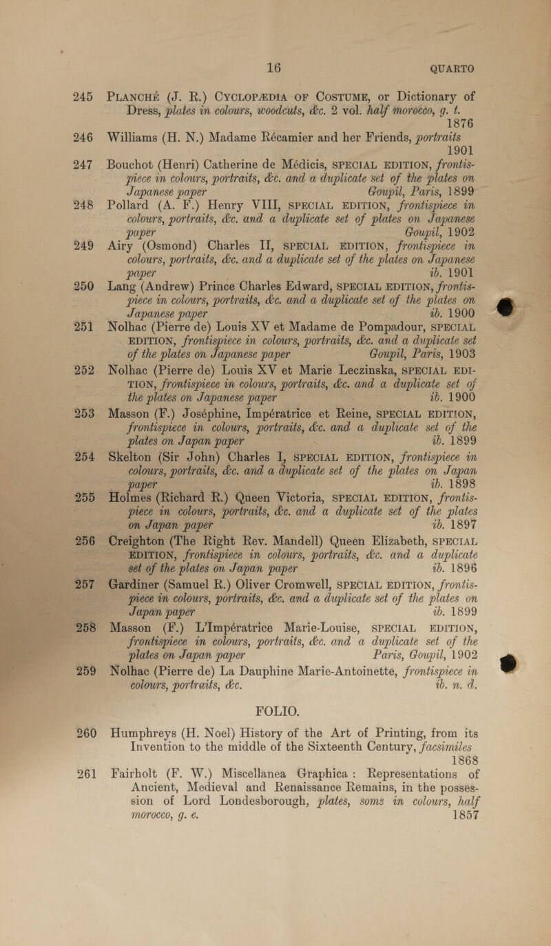 245 246 247 248 249 250 251 255 256 259 16 QUARTO PLANCHE (J. R.) CYCLOPADIA OF COSTUME, or ey of Dress, plates in colours, woodcuts, dc. 2 vol. half morocco, g. t Williams (H. N.) Madame Récamier and her Friends, portraits 1901 Bouchot (Henri) Catherine de Médicis, SPECIAL EDITION, frontis- piece in colowrs, portraits, &amp;c. and a duplicate set of the plates on Japanese paper Goupil, Paris, 1899 Pollard (A. F.) Henry VIII, SPECIAL EDITION, frontispiece in colours, portraits, dc. and a duplicate set of plates on Japanese paper Goupil, 1902 Airy (Osmond) Charles II, SPECIAL EDITION, frontispiece in colours, portraits, de. and a duplicate set of the plates on Japanese paper ib. 1901 Lang (Andrew) Prince Charles Edward, SPECIAL EDITION, frontis- prece im colours, portraits, de. and a duplicate set of the plates on Japanese paper ab. 1900 Nolhac (Pierre de) Louis XV et Madame de Pompadour, SPECIAL EDITION, frontispiece in colowrs, portraits, déc. and a duplicate set of the plates on Japanese paper Goupil, Paris, 1903 Nolhac (Pierre de) Louis XV et Marie Leczinska, SPECIAL EDI- TION, frontispiece in colours, portraits, éc. and a duplicate set of the plates on Japanese paper wb. 1900 frontispiece in colours, portraits, dc. and a duplicate set of the plates on Japan paper ib. 1899 Skelton (Sir John) Charles I, SPECIAL EDITION, frontispiece in colours, portraits, &amp;c. and a i src set of the plates on Japan paper ib. 1898 Holmes (Richard R.) Queen Victoria, SPECIAL EDITION, frontis- piece in colours, portraits, dc. and a duplicate set of the plates on Japan paper — ib. 1897 Creighton (The Right Rev. Mandell) Queen Elizabeth, sPECIAL EDITION, frontispiece in colours, portraits, dc. and a duplicate set of the plates on Japan paper tb. 1896 Gardiner (Samuel R.) Oliver Cromwell, SPECIAL EDITION, frontis- prece mm colours, portraits, dc. and a duplicate set of the plates on Japan paper ib. 1899 Masson (F.) L’Impératrice Marie-Louise, SPECIAL EDITION, Frontispiece im colowrs, portraits, dc. and a duplicate set of the plates on Japan paper Paris, Goupil, 1902 Nolhac (Pierre de) La Dauphine Marie-Antoinette, frontispiece in colours, portraits, hc. ib. n. d. FOLIO. Humphreys (H. Noel) History of the Art of Printing, from its Invention to the middle of the Sixteenth Century, facsimiles 1868 Fairholt (F. W.) Miscellanea Graphica: Representations of Ancient, Medieval and Renaissance Remains, in the possés- sion of Lord Londesborough, plates, somz in colours, half MOTOCCO, g. €. 1857