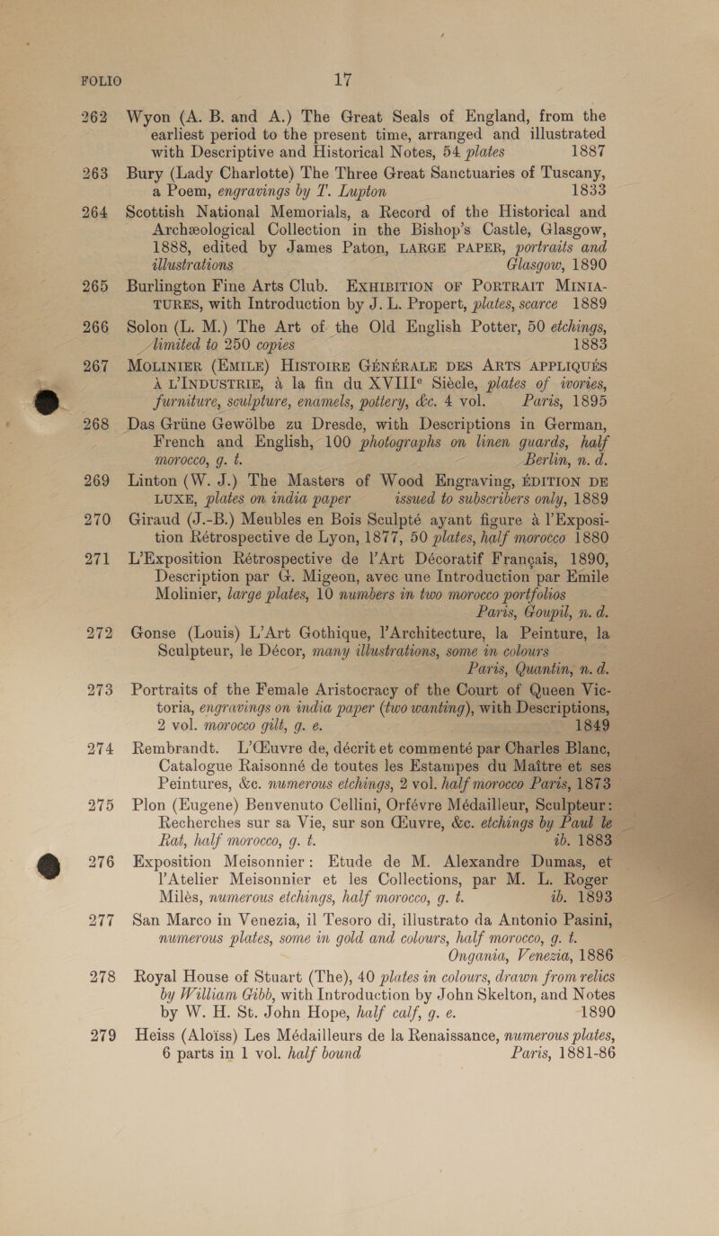 262 Wyon (A. B. and A.) The Great Seals of England, from the earliest period to the present time, arranged and illustrated with Descriptive and Historical Notes, 54 plates 1887 Bury (Lady Charlotte) The Three Great Sanctuaries of Tuscany, a Poem, engravings by T. Lupton 1833: ~ Scottish National Memorials, a Record of the Historical and Archeological Collection in the Bishop’s Castle, Glasgow, 1888, edited by James Paton, LARGE PAPER, portraits and illustrations Glasgow, 1890 Burlington Fine Arts Club. EXHIBITION OF PoRTRAIT MINIA- TURES, with Introduction by J. L. Propert, plates, scarce 1889 Solon (L. M.) The Art of the Old English Potter, 50 etchings, _Mmited to 250 copies — 1883 MOLINIER (EMILE) HISTOIRE GENERALE DES ARTS APPLIQUES A VINDUSTRIE, &amp; la fin du XVIII® Siecle, plates of iwortes, furniture, sculpture, enamels, pottery, &amp;c. 4 vol. Paris, 1895 French and English, 100 photographs on linen guards, half Morocco, g. t. Berlin, n. d. Linton (W. J.) The Masters of Wood Remy EDITION DE LUXE, plates on india paper issued to subscribers only, 1889 Giraud (J.-B.) Meubles en Bois Sculpté ayant figure a l’Exposi- tion Rétrospective de Lyon, 1877, 50 plates, half morocco 1880 L’Exposition Rétrospective de l’Art Décoratif Frangais, 1890, Description par G. Migeon, avec une Introduction par Emile Molinier, large plates, 10 numbers in two morocco portfolios Paris, Goupil, n. d. Gonse (Louis) L’Art Gothique, Architecture, la Peinture, la Sculpteur, le Décor, many illustrations, some in colours Paris, Quantin, n. d. Portraits of the Female Aristocracy of the Court of Queen Vic- toria, engravings on india paper (two wanting), with Descriptions, 2 vol. morocco gilt, g. é. 1849 Rembrandt. L’Céuvre de, décrit et commenté par Charles Blanc, Catalogue Raisonné de toutes les Estampes du Maitre et ses Peintures, &amp;c. numerous etchings, 2 vol. half morocco Paris, 1873 Plon (Eugene) Benvenuto Cellini, Orfévre Médailleur, Sculpteur: Fat, half morocco, g. t. ib. 1883 Exposition Meisonnier: Etude de M. Alexandre Dumas, et Atelier Meisonnier et les Collections, par M. L. Roger Milés, numerous etchings, half morocco, g. t. ib. 1893 San Marco in Venezia, il Tesoro di, illustrato da Antonio Pasini, numerous plates, some in gold and colours, half morocco, g. t. Ongania, Venema, 1886 Royal House of Stuart (The), 40 plates in colours, drawn from relics by William Gibb, with Introduction by John Skelton, and Notes by W. H. St. John Hope, half calf, 9. e. 1890 Heiss (Aloiss) Les Médailleurs de la Renaissance, numerous plates, 