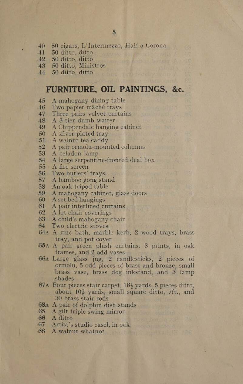 50 cigars, L’ Intermezzo, Half a Corona 50 ditto, ditto 50 ditto, ditto 50 ditto, Ministros 50 ditto, ditto A mahogany dining table Two papier maché trays Three pairs velvet curtains A 3-tier dumb waiter A Chippendale hanging cabinet A silver-plated tray A walnut tea caddy A pair ormolu-mounted columns A celadon lamp A large serpentine-fronted deal box A fire screen Two butlers’ trays A bamboo gong stand An oak tripod table A mahogany cabinet, glass doors A set bed hangings A pair interlined curtains A lot chair coverings A child’s mahogany chair Two electric stoves A zine bath, marble kerb, 2 wood trays, brass tray, and pot cover A pair green plush curtains, 3 prints, in oak frames, and 2 odd vases Large glass jug, 2 candlesticks, 2 pieces of ormolu, 5 odd pieces of brass and bronze, small brass vase, brass dog inkstand, and 3 lamp shades Four pieces stair carpet, 164 yards, 5 pieces ditto, about 104 yards, small square ditto, 7ft., and 30 brass stair rods A pair of dolphin dish stands A gilt triple swing mirror A ditto Artist’s studio easel, in oak A walnut whatnot